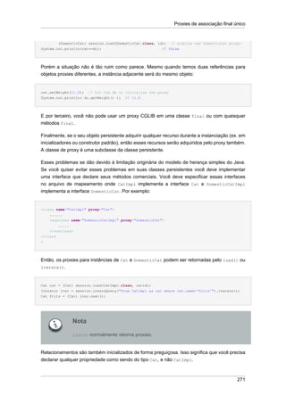 Proxies de associação final único


        (DomesticCat) session.load(DomesticCat.class, id);   // acquire new DomesticCat proxy!
System.out.println(cat==dc);                            // false




Porém a situação não é tão ruim como parece. Mesmo quando temos duas referências para
objetos proxies diferentes, a instância adjacente será do mesmo objeto:


cat.setWeight(11.0); // hit the db to initialize the proxy
System.out.println( dc.getWeight() ); // 11.0




E por terceiro, você não pode usar um proxy CGLIB em uma classe final ou com quaisquer
métodos final.

Finalmente, se o seu objeto persistente adquirir qualquer recurso durante a instanciação (ex. em
inicializadores ou construtor padrão), então esses recursos serão adquiridos pelo proxy também.
A classe de proxy é uma subclasse da classe persistente.

Esses problemas se dão devido à limitação originária do modelo de herança simples do Java.
Se você quiser evitar esses problemas em suas classes persistentes você deve implementar
uma interface que declare seus métodos comerciais. Você deve especificar essas interfaces
no arquivo de mapeamento onde CatImpl implementa a interface Cat e DomesticCatImpl
implementa a interface DomesticCat. Por exemplo:


<class name="CatImpl" proxy="Cat">
    ......
    <subclass name="DomesticCatImpl" proxy="DomesticCat">
        .....
    </subclass>
</class
>




Então, os proxies para instâncias de Cat e DomesticCat podem ser retornadas pelo load() ou
iterate().



Cat cat = (Cat) session.load(CatImpl.class, catid);
Iterator iter = session.createQuery("from CatImpl as cat where cat.name='fritz'").iterate();
Cat fritz = (Cat) iter.next();




              Nota

              list() normalmente retorna proxies.



Relacionamentos são também inicializados de forma preguiçosa. Isso significa que você precisa
declarar qualquer propriedade como sendo do tipo Cat, e não CatImpl.



                                                                                            271
 