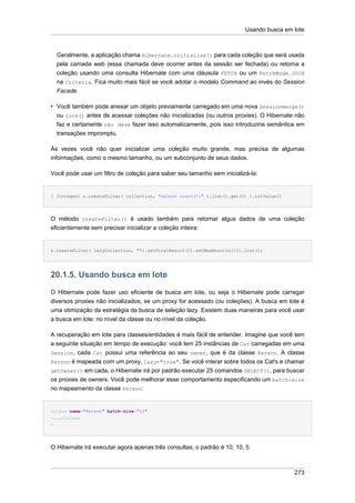 Usando busca em lote



    Geralmente, a aplicação chama Hibernate.initialize() para cada coleção que será usada
    pela camada web (essa chamada deve ocorrer antes da sessão ser fechada) ou retorna a
    coleção usando uma consulta Hibernate com uma cláusula FETCH ou um FetchMode.JOIN
    na Criteria. Fica muito mais fácil se você adotar o modelo Command ao invés do Session
    Facade.

• Você também pode anexar um objeto previamente carregado em uma nova Sessionmerge()
  ou lock() antes de acessar coleções não inicializadas (ou outros proxies). O Hibernate não
  faz e certamente não deve fazer isso automaticamente, pois isso introduziria semântica em
  transações impromptu.

Às vezes você não quer inicializar uma coleção muito grande, mas precisa de algumas
informações, como o mesmo tamanho, ou um subconjunto de seus dados.

Você pode usar um filtro de coleção para saber seu tamanho sem inicializá-la:


( (Integer) s.createFilter( collection, "select count(*)" ).list().get(0) ).intValue()




O método createFilter() é usado também para retornar algus dados de uma coleção
eficientemente sem precisar inicializar a coleção inteira:


s.createFilter( lazyCollection, "").setFirstResult(0).setMaxResults(10).list();




20.1.5. Usando busca em lote

O Hibernate pode fazer uso eficiente de busca em lote, ou seja o Hibernate pode carregar
diversos proxies não inicializados, se um proxy for acessado (ou coleções). A busca em lote é
uma otimização da estratégia da busca de seleção lazy. Existem duas maneiras para você usar
a busca em lote: no nível da classe ou no nível da coleção.

A recuperação em lote para classes/entidades é mais fácil de entender. Imagine que você tem
a seguinte situação em tempo de execução: você tem 25 instâncias de Cat carregadas em uma
Session, cada Cat possui uma referência ao seu owner, que é da classe Person. A classe
Person é mapeada com um proxy, lazy="true". Se você interar sobre todos os Cat's e chamar
getOwner() em cada, o Hibernate irá por padrão executar 25 comandos SELECT(), para buscar
os proxies de owners. Você pode melhorar esse comportamento especificando um batch-size
no mapeamento da classe Person:


<class name="Person" batch-size="10"
>...</class
>




O Hibernate irá executar agora apenas três consultas; o padrão é 10, 10, 5.



                                                                                         273
 
