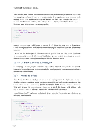 Capítulo 20. Aumentando o des...



Você também pode habilitar busca em lote de uma coleção. Por exemplo, se cada Person tem
uma coleção preguiçosa de Cats e 10 persons estão já carregadas em uma Session, serão
gerados 10 SELECTs ao se interar todas as persons, um para cada chamada de getCats().
Se você habilitar busca em lote para a coleção de cats no mapeamento da classe Person, o
Hibernate pode fazer uma pré carga das coleções:


<class name="Person">
    <set name="cats" batch-size="3">
        ...
    </set>
</class
>




Com um batch-size de 3, o Hibernate irá carregar 3, 3, 3, 1 coleções em 4 SELECTs. Novamente,
o valor da função depende do número esperado de coleções não inicializadas em determinada
Session.

A busca em lote de coleções é particularmente útil quando você tem uma árvore encadeada
de ítens, ex.: o típico padrão bill-of-materials (Se bem que um conjunto encadeado ou caminho
materializado pode ser uma opção melhor para árvores com mais leitura.

20.1.6. Usando busca de subseleção
Se uma coleção ou proxy simples precisa ser recuperado, o Hibernate carrega todos eles rodando
novamente a consulta original em uma subseleção. Isso funciona da mesma maneira que busca
em lote, sem carregar tanto.

20.1.7. Perfis de Busca
Outra forma de afetar a estratégia de busca para o carregamento de objetos associados é
através do chamado perfil de busca, que é uma associação de configuração de nomeada com
o org.hibernate.SessionFactory, porém ativado pelo nome no org.hibernate.Session.
Uma vez ativado no org.hibernate.Session, o perfil de busca será afetado pelo
org.hibernate.Session até que o mesmo seja completamente desativado.

O que isto significa? A explicação será através de um exemplo. Vamos dizer que nós temos os
seguintes mapeamentos:


<hibernate-mapping>
      <class name="Customer">
          ...
          <set name="orders" inverse="true">
              <key column="cust_id"/>
              <one-to-many class="Order"/>
          </set>
      </class>
      <class name="Order">
          ...
      </class>




274
 