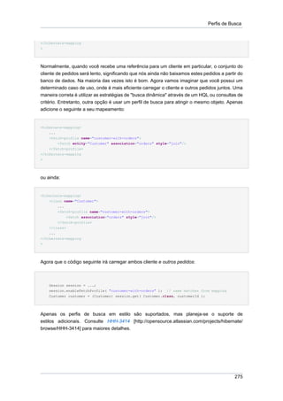 Perfis de Busca


</hibernate-mapping
>




Normalmente, quando você recebe uma referência para um cliente em particular, o conjunto do
cliente de pedidos será lento, significando que nós ainda não baixamos estes pedidos a partir do
banco de dados. Na maioria das vezes isto é bom. Agora vamos imaginar que você possui um
determinado caso de uso, onde é mais eficiente carregar o cliente e outros pedidos juntos. Uma
maneira correta é utilizar as estratégias de "busca dinâmica" através de um HQL ou consultas de
critério. Entretanto, outra opção é usar um perfil de busca para atingir o mesmo objeto. Apenas
adicione o seguinte a seu mapeamento:


<hibernate-mapping>
    ...
    <fetch-profile name="customer-with-orders">
        <fetch entity="Customer" association="orders" style="join"/>
    </fetch-profile>
</hibernate-mapping
>




ou ainda:


<hibernate-mapping>
    <class name="Customer">
        ...
        <fetch-profile name="customer-with-orders">
            <fetch association="orders" style="join"/>
        </fetch-profile>
    </class>
    ...
</hibernate-mapping
>




Agora que o código seguinte irá carregar ambos cliente e outros pedidos:



    Session session = ...;
    session.enableFetchProfile( "customer-with-orders" ); // name matches from mapping
    Customer customer = (Customer) session.get( Customer.class, customerId );




Apenas os perfis de busca em estilo são suportados, mas planeja-se o suporte de
estilos adicionais. Consulte HHH-3414 [http://opensource.atlassian.com/projects/hibernate/
browse/HHH-3414] para maiores detalhes.




                                                                                            275
 