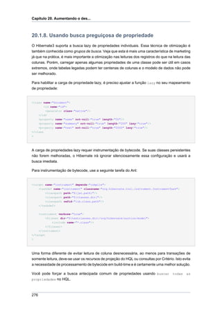 Capítulo 20. Aumentando o des...



20.1.8. Usando busca preguiçosa de propriedade
O Hibernate3 suporta a busca lazy de propriedades individuais. Essa técnica de otimização é
também conhecida como grupos de busca. Veja que esta é mais uma característica de marketing
já que na prática, é mais importante a otimização nas leituras dos registros do que na leitura das
colunas. Porém, carregar apenas algumas propriedades de uma classe pode ser útil em casos
extremos, onde tabelas legadas podem ter centenas de colunas e o modelo de dados não pode
ser melhorado.

Para habilitar a carga de propriedade lazy, é preciso ajustar a função lazy no seu mapeamento
de propriedade:


<class name="Document">
        <id name="id">
         <generator class="native"/>
    </id>
    <property name="name" not-null="true" length="50"/>
    <property name="summary" not-null="true" length="200" lazy="true"/>
    <property name="text" not-null="true" length="2000" lazy="true"/>
</class
>




A carga de propriedades lazy requer instrumentação de bytecode. Se suas classes persistentes
não forem melhoradas, o Hibernate irá ignorar silenciosamente essa configuração e usará a
busca imediata.

Para instrumentação de bytecode, use a seguinte tarefa do Ant:


<target name="instrument" depends="compile">
    <taskdef name="instrument" classname="org.hibernate.tool.instrument.InstrumentTask">
        <classpath path="${jar.path}"/>
        <classpath path="${classes.dir}"/>
        <classpath refid="lib.class.path"/>
    </taskdef>


      <instrument verbose="true">
          <fileset dir="${testclasses.dir}/org/hibernate/auction/model">
              <include name="*.class"/>
          </fileset>
    </instrument>
</target
>




Uma forma diferente de evitar leitura de coluna desnecessária, ao menos para transações de
somente leitura, deve-se usar os recursos de projeção do HQL ou consultas por Critério. Isto evita
a necessidade de processamento de bytecode em build-time e é certamente uma melhor solução.

Você pode forçar a busca antecipada comum de propriedades usando buscar todas as
propriedades no HQL.



276
 