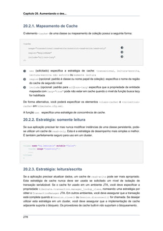 Capítulo 20. Aumentando o des...



20.2.1. Mapeamento de Cache
O elemento <cache> de uma classe ou mapeamento de coleção possui a seguinte forma:


<cache

      usage="transactional|read-write|nonstrict-read-write|read-only"

      region="RegionName"

      include="all|non-lazy"
/>




      uso (solicitado) especifica a estratégia de cache: transacional, leitura-escrita,
      leitura-escrita não estrito ou somente leitura
      region (opcional: padrão à classe ou nome papel da coleção): especifica o nome da região
      do cache de segundo nível
      include (opcional: padrão para all) non-lazy: especifica que a propriedade da entidade
      mapeada com lazy="true" pode não estar em cache quando o nível da função busca lazy
      for habilitada

De forma alternativa, você poderá especificar os elementos <class-cache> e <collection-
cache> em hibernate.cfg.xml.

A função uso especifica uma estratégia de concorrência de cache.

20.2.2. Estratégia: somente leitura
Se sua aplicação precisar ler mas nunca modificar instâncias de uma classe persistente, pode-
se utilizar um cache de read-only. Esta é a estratégia de desempenho mais simples e melhor.
É também perfeitamente seguro para uso em um cluster.


<class name="eg.Immutable" mutable="false">
    <cache usage="read-only"/>
    ....
</class
>




20.2.3. Estratégia: leitura/escrita
Se a aplicação precisar atualizar dados, um cache de read-write pode ser mais apropriado.
Esta estratégia de cache nunca deve ser usada se solicitado um nível de isolação de
transação serializável. Se o cache for usado em um ambiente JTA, você deve especificar a
propriedade hibernate.transaction.manager_lookup_class, nomeando uma estratégia por
obter o TransactionManager JTA. Em outros ambientes, você deve assegurar que a transação
está completa quando a Session.close() ou Session.disconnect() for chamada. Se desejar
utilizar esta estratégia em um cluster, você deve assegurar que a implementação de cache
adjacente suporta o bloqueio. Os provedores de cache built-in não suportam o bloqueamento.



278
 