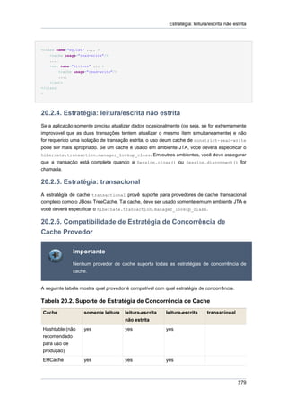 Estratégia: leitura/escrita não estrita




<class name="eg.Cat" .... >
    <cache usage="read-write"/>
    ....
    <set name="kittens" ... >
        <cache usage="read-write"/>
        ....
    </set>
</class
>




20.2.4. Estratégia: leitura/escrita não estrita
Se a aplicação somente precisa atualizar dados ocasionalmente (ou seja, se for extremamente
improvável que as duas transações tentem atualizar o mesmo ítem simultaneamente) e não
for requerido uma isolação de transação estrita, o uso deum cache de nonstrict-read-write
pode ser mais apropriado. Se um cache é usado em ambiente JTA, você deverá especificar o
hibernate.transaction.manager_lookup_class. Em outros ambientes, você deve assegurar
que a transação está completa quando a Session.close() ou Session.disconnect() for
chamada.

20.2.5. Estratégia: transacional
A estratégia de cache transactional provê suporte para provedores de cache transacional
completo como o JBoss TreeCache. Tal cache, deve ser usado somente em um ambiente JTA e
você deverá especificar o hibernate.transaction.manager_lookup_class.

20.2.6. Compatibilidade de Estratégia de Concorrência de
Cache Provedor

              Importante
              Nenhum provedor de cache suporta todas as estratégias de concorrência de
              cache.


A seguinte tabela mostra qual provedor é compatível com qual estratégia de concorrência.

Tabela 20.2. Suporte de Estratégia de Concorrência de Cache
Cache              somente leitura    leitura-escrita   leitura-escrita      transacional
                                      não estrita
Hashtable (não     yes                yes               yes
recomendado
para uso de
produção)
EHCache            yes                yes               yes



                                                                                            279
 