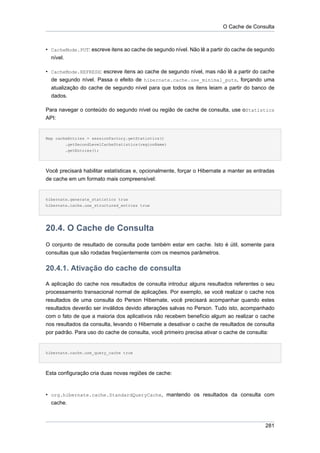 O Cache de Consulta



• CacheMode.PUT: escreve itens ao cache de segundo nível. Não lê a partir do cache de segundo
  nível.

• CacheMode.REFRESH: escreve itens ao cache de segundo nível, mas não lê a partir do cache
  de segundo nível. Passa o efeito de hibernate.cache.use_minimal_puts, forçando uma
  atualização do cache de segundo nível para que todos os itens leiam a partir do banco de
  dados.

Para navegar o conteúdo do segundo nível ou região de cache de consulta, use oStatistics
API:


Map cacheEntries = sessionFactory.getStatistics()
        .getSecondLevelCacheStatistics(regionName)
        .getEntries();




Você precisará habilitar estatísticas e, opcionalmente, forçar o Hibernate a manter as entradas
de cache em um formato mais compreensível:


hibernate.generate_statistics true
hibernate.cache.use_structured_entries true




20.4. O Cache de Consulta
O conjunto de resultado de consulta pode também estar em cache. Isto é útil, somente para
consultas que são rodadas freqüentemente com os mesmos parâmetros.


20.4.1. Ativação do cache de consulta
A aplicação do cache nos resultados de consulta introduz alguns resultados referentes o seu
processamento transacional normal de aplicações. Por exemplo, se você realizar o cache nos
resultados de uma consulta do Person Hibernate, você precisará acompanhar quando estes
resultados deverão ser inválidos devido alterações salvas no Person. Tudo isto, acompanhado
com o fato de que a maioria dos aplicativos não recebem benefício algum ao realizar o cache
nos resultados da consulta, levando o Hibernate a desativar o cache de resultados de consulta
por padrão. Para uso do cache de consulta, você primeiro precisa ativar o cache de consulta:


hibernate.cache.use_query_cache true




Esta configuração cria duas novas regiões de cache:



• org.hibernate.cache.StandardQueryCache, mantendo os resultados da consulta com
  cache.



                                                                                           281
 