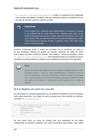 Capítulo 20. Aumentando o des...



• org.hibernate.cache.UpdateTimestampsCache, mantém os timestamps das atualizações
  mais recentes para tabelas consultáveis. Elas são usadas para validar os resultados uma vez
  que elas são servidas a partir do cache de consulta.



              Importante

              If you configure your underlying cache implementation to use expiry or timeouts
              is very important that the cache timeout of the underlying cache region for the
              UpdateTimestampsCache be set to a higher value than the timeouts of any of the
              query caches. In fact, we recommend that the the UpdateTimestampsCache region
              not be configured for expiry at all. Note, in particular, that an LRU cache expiry
              policy is never appropriate.


Conforme mencionado acima, a maioria das consultas não se beneficiam do cache ou
de seus resultados. Portanto por padrão, as consultas individuais não estão em cache
mesmo depois de ativar o cache de consulta. Para habilitar o caching de resultados, chame
org.hibernate.Query.setCacheable(true). Esta chamada permite que a consulta procure por
resultados de caches existentes ou adicione seus resultados ao cache quando for executado.



              Nota

              O cache de consulta não realiza o cache ao estado de entidades atuais no cache,
              ele apenas realiza o cache nos valores identificadores e resultados do tipo de
              valor. Por esta razão, o cache de consulta deve sempre ser usado em conjunção
              com o cache de segundo nível para as entidades esperadas a sofrerem o cache
              como parte de um cache de resultado de consulta (apenas com o cache de
              coleção).



20.4.2. Regiões de cache de consulta
Se você solicitar um controle de granulado fino com políticas de validade do cache de consulta,
você poderá especificar uma região de cache nomeada para uma consulta em particular,
chamando Query.setCacheRegion().


List blogs = sess.createQuery("from Blog blog where blog.blogger = :blogger")
        .setEntity("blogger", blogger)
        .setMaxResults(15)
        .setCacheable(true)
        .setCacheRegion("frontpages")
        .list();




Se você quiser forçar um cache de consulta para uma atualização de sua região
(independente de quaisquer resultados com cache encontrados nesta região), você poderá



282
 