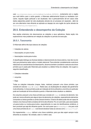 Entendendo o desempenho da Coleção



usar org.hibernate.Query.setCacheMode(CacheMode.REFRESH). Juntamente com a região
que você definiu para o cache gerado, o Hibernate seletivamente forçará os resultados com
cache, naquela região particular a ser atualizada. Isto é particularmente útil em casos onde
dados adjacentes podem ter sido atualizados através de um processo em separado , além de
ser uma alternativa mais eficiente se aplicada ao despejo de uma região de cache através de
SessionFactory.evictQueries().


20.5. Entendendo o desempenho da Coleção
Nas seções anteriores nós descrevemos as coleções e seus aplicativos. Nesta seção nós
exploraremos mais problemas em relação às coleções no período de execução.

20.5.1. Taxonomia
O Hibernate define três tipos básicos de coleções:

• Coleções de valores

• Associações um-para-muitos

• Associações muitos-para-muitos

A classificação distingue as diversas tabelas e relacionamento de chave externa, mas não nos diz
tudo que precisamos saber sobre o modelo relacional. Para entender completamente a estrutura
relacional e as características de desempenho, devemos também considerar a estrutura da chave
primária que é usada pelo Hibernate para atualizar ou deletar linhas de coleções. Isto sugere a
seguinte classificação:

• Coleções indexadas

• conjuntos

• Bags

Todas as coleções indexadas (mapas, listas, matrizes) possuem uma chave primária, que
consiste em colunas <key> e <index>. Neste caso, as atualizações de coleção são geralmente
muito eficientes. A chave primária pode ser indexada de forma eficiente e uma linha em particular
pode ser localizada de forma eficiente quando o Hibernate tentar atualizar ou deletá-la.

Os conjuntos possuem uma chave primária que consiste em <key> e colunas de elemento. Isto
pode ser menos eficiente para alguns tipos de elementos de coleções, especialmente elementos
compostos ou textos grandes ou ainda campos binários. O banco de dados pode não ser capaz de
indexar uma chave primária complexa de forma tão eficiente. Por um outro lado, para associações
um-para-muitos ou muitos-para-muitos, especialmente no caso de identificadores sintáticos, é
bem provável que seja tão eficiente quanto. Se você quiser que o SchemaExport crie para você
uma chave primária de um <set> você deverá declarar todas as colunas como not-null="true".

Os mapeamentos <idbag> definem uma chave substituta, para que elas sejam sempre muito
eficientes ao atualizar. Na verdade, este é o melhor caso.



                                                                                             283
 