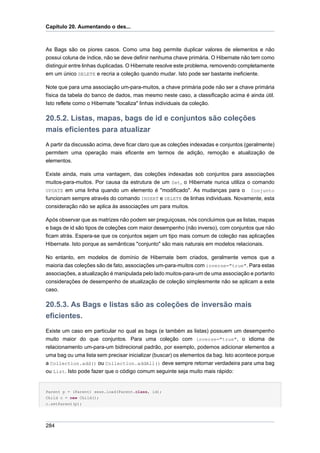 Capítulo 20. Aumentando o des...



As Bags são os piores casos. Como uma bag permite duplicar valores de elementos e não
possui coluna de índice, não se deve definir nenhuma chave primária. O Hibernate não tem como
distinguir entre linhas duplicadas. O Hibernate resolve este problema, removendo completamente
em um único DELETE e recria a coleção quando mudar. Isto pode ser bastante ineficiente.

Note que para uma associação um-para-muitos, a chave primária pode não ser a chave primária
física da tabela do banco de dados, mas mesmo neste caso, a classificação acima é ainda útil.
Isto reflete como o Hibernate "localiza" linhas individuais da coleção.

20.5.2. Listas, mapas, bags de id e conjuntos são coleções
mais eficientes para atualizar
A partir da discussão acima, deve ficar claro que as coleções indexadas e conjuntos (geralmente)
permitem uma operação mais eficente em termos de adição, remoção e atualização de
elementos.

Existe ainda, mais uma vantagem, das coleções indexadas sob conjuntos para associações
muitos-para-muitos. Por causa da estrutura de um Set, o Hibernate nunca utiliza o comando
UPDATE em uma linha quando um elemento é "modificado". As mudanças para o Conjunto
funcionam sempre através do comando INSERT e DELETE de linhas individuais. Novamente, esta
consideração não se aplica às associações um para muitos.

Após observar que as matrizes não podem ser preguiçosas, nós concluimos que as listas, mapas
e bags de id são tipos de coleções com maior desempenho (não inverso), com conjuntos que não
ficam atrás. Espera-se que os conjuntos sejam um tipo mais comum de coleção nas aplicações
Hibernate. Isto porque as semânticas "conjunto" são mais naturais em modelos relacionais.

No entanto, em modelos de domínio de Hibernate bem criados, geralmente vemos que a
maioria das coleções são de fato, associações um-para-muitos com inverse="true". Para estas
associações, a atualização é manipulada pelo lado muitos-para-um de uma associação e portanto
considerações de desempenho de atualização de coleção simplesmente não se aplicam a este
caso.

20.5.3. As Bags e listas são as coleções de inversão mais
eficientes.
Existe um caso em particular no qual as bags (e também as listas) possuem um desempenho
muito maior do que conjuntos. Para uma coleção com inverse="true", o idioma de
relacionamento um-para-um bidirecional padrão, por exemplo, podemos adicionar elementos a
uma bag ou uma lista sem precisar inicializar (buscar) os elementos da bag. Isto acontece porque
a Collection.add() ou Collection.addAll() deve sempre retornar verdadeira para uma bag
ou List. Isto pode fazer que o código comum seguinte seja muito mais rápido:


Parent p = (Parent) sess.load(Parent.class, id);
Child c = new Child();
c.setParent(p);




284
 