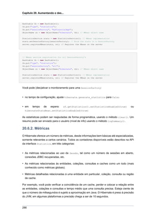 Capítulo 20. Aumentando o des...


Hashtable tb = new Hashtable();
tb.put("type", "statistics");
tb.put("sessionFactory", "myFinancialApp");
ObjectName on = new ObjectName("hibernate", tb); // MBean object name


StatisticsService stats = new StatisticsService(); // MBean implementation
stats.setSessionFactory(sessionFactory); // Bind the stats to a SessionFactory
server.registerMBean(stats, on); // Register the Mbean on the server




// MBean service registration for all SessionFactory's
Hashtable tb = new Hashtable();
tb.put("type", "statistics");
tb.put("sessionFactory", "all");
ObjectName on = new ObjectName("hibernate", tb); // MBean object name


StatisticsService stats = new StatisticsService(); // MBean implementation
server.registerMBean(stats, on); // Register the MBean on the server




Você pode (des)ativar o monitoramento para uma SessionFactory:


• no tempo de configuração, ajuste hibernate.generate_statistics para falso


• em    tempo     de   espera:    sf.getStatistics().setStatisticsEnabled(true)           ou
  hibernateStatsBean.setStatisticsEnabled(true)

As estatísticas podem ser reajsutadas de forma programática, usando o método clear(). Um
resumo pode ser enviado para o usuário (nível de info) usando o método logSummary().

20.6.2. Métricas
O Hibernate oferece um número de métricas, desde informações bem básicas até especializadas,
somente relevantes a certos cenários. Todos os contadores disponíveis estão descritos na API
da interface Statistics, em três categorias:


• As métricas relacionadas ao uso da Sessão, tal como um número de sessões em aberto,
  conexões JDBC recuperadas, etc.

• As métricas relacionadas às entidades, coleções, consultas e caches como um todo (mais
  conhecido como métricas globais).

• Métricas detalhadas relacionadas à uma entidade em particular, coleção, consulta ou região
  de cache.

Por exemplo, você pode verificar a coincidência de um cache, perder e colocar a relação entre
as entidades, colações e consultas e tempo médio que uma consulta precisa. Esteja ciente de
que o número de milisegundos é sujeito a aproximação em Java. O Hibernate é preso à precisão
do JVM, em algumas plataformas a precisão chega a ser de 10 segundos.



286
 