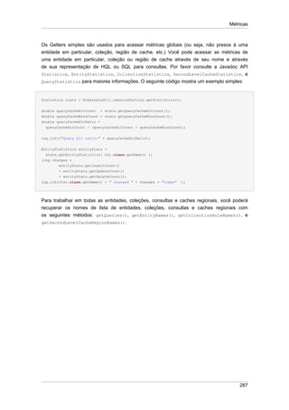 Métricas



Os Getters simples são usados para acessar métricas globais (ou seja, não presos à uma
entidade em particular, coleção, região de cache, etc.) Você pode acessar as métricas de
uma entidade em particular, coleção ou região de cache através de seu nome e através
de sua representação de HQL ou SQL para consultas. Por favor consulte a Javadoc API
Statistics, EntityStatistics, CollectionStatistics, SecondLevelCacheStatistics, e
QueryStatistics para maiores informações. O seguinte código mostra um exemplo simples:



Statistics stats = HibernateUtil.sessionFactory.getStatistics();

double queryCacheHitCount = stats.getQueryCacheHitCount();
double queryCacheMissCount = stats.getQueryCacheMissCount();
double queryCacheHitRatio =
  queryCacheHitCount / (queryCacheHitCount + queryCacheMissCount);


log.info("Query Hit ratio:" + queryCacheHitRatio);


EntityStatistics entityStats =
  stats.getEntityStatistics( Cat.class.getName() );
long changes =
        entityStats.getInsertCount()
        + entityStats.getUpdateCount()
        + entityStats.getDeleteCount();
log.info(Cat.class.getName() + " changed " + changes + "times"   );




Para trabalhar em todas as entidades, coleções, consultas e caches regionais, você poderá
recuperar os nomes de lista de entidades, coleções, consultas e caches regionais com
os seguintes métodos: getQueries(), getEntityNames(), getCollectionRoleNames(), e
getSecondLevelCacheRegionNames().




                                                                                     287
 