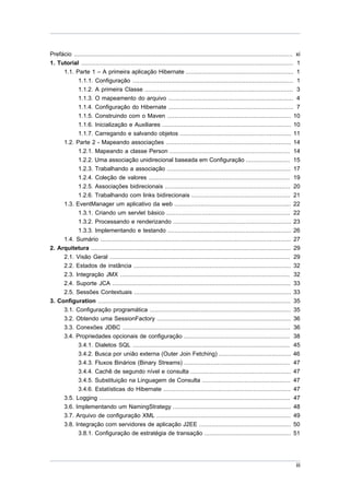 Prefácio ............................................................................................................................ xi
1. Tutorial ........................................................................................................................ 1
       1.1. Parte 1 – A primeira aplicação Hibernate ............................................................. 1
             1.1.1. Configuração ........................................................................................... 1
             1.1.2. A primeira Classe .................................................................................... 3
             1.1.3. O mapeamento do arquivo ....................................................................... 4
             1.1.4. Configuração do Hibernate ....................................................................... 7
             1.1.5. Construindo com o Maven ...................................................................... 10
             1.1.6. Inicialização e Auxiliares ......................................................................... 10
             1.1.7. Carregando e salvando objetos ............................................................... 11
       1.2. Parte 2 - Mapeando associações ....................................................................... 14
             1.2.1. Mapeando a classe Person .................................................................... 14
             1.2.2. Uma associação unidirecional baseada em Configuração ......................... 15
             1.2.3. Trabalhando a associação ...................................................................... 17
             1.2.4. Coleção de valores ................................................................................ 19
             1.2.5. Associações bidirecionais ....................................................................... 20
             1.2.6. Trabalhando com links bidirecionais ........................................................ 21
     1.3. EventManager um aplicativo da web ..................................................................                      22
           1.3.1. Criando um servlet básico ......................................................................                  22
           1.3.2. Processando e renderizando ...................................................................                    23
           1.3.3. Implementando e testando ......................................................................                   26
     1.4. Sumário ............................................................................................................      27
2. Arquitetura .................................................................................................................    29
     2.1. Visão Geral ......................................................................................................        29
     2.2. Estados de instância .........................................................................................            32
     2.3. Integração JMX ................................................................................................           32
     2.4. Suporte JCA .....................................................................................................         33
     2.5. Sessões Contextuais .........................................................................................             33
3. Configuration .............................................................................................................      35
     3.1. Configuração programática ................................................................................                35
     3.2. Obtendo uma SessionFactory ............................................................................                   36
     3.3. Conexões JDBC ...............................................................................................             36
     3.4. Propriedades opcionais de configuração ............................................................                       38
           3.4.1. Dialetos SQL .........................................................................................            45
           3.4.2. Busca por união externa (Outer Join Fetching) .........................................                           46
           3.4.3. Fluxos Binários (Binary Streams) ............................................................                     47
           3.4.4. Cachê de segundo nível e consulta .........................................................                       47
           3.4.5. Substituição na Linguagem de Consulta ..................................................                          47
           3.4.6. Estatísticas do Hibernate ........................................................................                47
     3.5. Logging ............................................................................................................      47
     3.6. Implementando um NamingStrategy ...................................................................                       48
     3.7. Arquivo de configuração XML ............................................................................                  49
     3.8. Integração com servidores de aplicação J2EE ....................................................                          50
           3.8.1. Configuração de estratégia de transação .................................................                         51




                                                                                                                                     iii
 