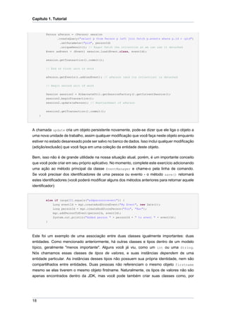 Capítulo 1. Tutorial


         Person aPerson = (Person) session
                .createQuery("select p from Person p left join fetch p.events where p.id = :pid")
                 .setParameter("pid", personId)
                 .uniqueResult(); // Eager fetch the collection so we can use it detached
         Event anEvent = (Event) session.load(Event.class, eventId);

         session.getTransaction().commit();


         // End of first unit of work


         aPerson.getEvents().add(anEvent); // aPerson (and its collection) is detached


         // Begin second unit of work


         Session session2 = HibernateUtil.getSessionFactory().getCurrentSession();
         session2.beginTransaction();
         session2.update(aPerson); // Reattachment of aPerson


         session2.getTransaction().commit();
     }




A chamada update cria um objeto persistente novamente, pode-se dizer que ele liga o objeto a
uma nova unidade de trabalho, assim qualquer modificação que você faça neste objeto enquanto
estiver no estado desanexado pode ser salvo no banco de dados. Isso inclui qualquer modificação
(adição/exclusão) que você faça em uma coleção da entidade deste objeto.

Bem, isso não é de grande utilidade na nossa situação atual, porém, é um importante conceito
que você pode criar em seu próprio aplicativo. No momento, complete este exercício adicionando
uma ação ao método principal da classe EventManager e chame-o pela linha de comando.
Se você precisar dos identificadores de uma pessoa ou evento - o método save() retornará
estes identificadores (você poderá modificar alguns dos métodos anteriores para retornar aquele
identificador):


         else if (args[0].equals("addpersontoevent")) {
             Long eventId = mgr.createAndStoreEvent("My Event", new Date());
             Long personId = mgr.createAndStorePerson("Foo", "Bar");
             mgr.addPersonToEvent(personId, eventId);
             System.out.println("Added person " + personId + " to event " + eventId);
         }




Este foi um exemplo de uma associação entre duas classes igualmente importantes: duas
entidades. Como mencionado anteriormente, há outras classes e tipos dentro de um modelo
típico, geralmente "menos importante". Alguns você já viu, como um int ou uma String.
Nós chamamos essas classes de tipos de valores, e suas instâncias dependem de uma
entidade particular. As instâncias desses tipos não possuem sua própria identidade, nem são
compartilhados entre entidades. Duas pessoas não referenciam o mesmo objeto firstname
mesmo se elas tiverem o mesmo objeto firstname. Naturalmente, os tipos de valores não são
apenas encontrados dentro da JDK, mas você pode também criar suas classes como, por




18
 