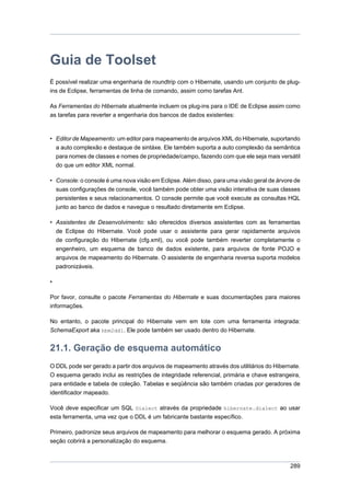 Guia de Toolset
É possível realizar uma engenharia de roundtrip com o Hibernate, usando um conjunto de plug-
ins de Eclipse, ferramentas de linha de comando, assim como tarefas Ant.

As Ferramentas do Hibernate atualmente incluem os plug-ins para o IDE de Eclipse assim como
as tarefas para reverter a engenharia dos bancos de dados existentes:



• Editor de Mapeamento: um editor para mapeamento de arquivos XML do Hibernate, suportando
  a auto complexão e destaque de sintáxe. Ele também suporta a auto complexão da semântica
  para nomes de classes e nomes de propriedade/campo, fazendo com que ele seja mais versátil
  do que um editor XML normal.

• Console: o console é uma nova visão em Eclipse. Além disso, para uma visão geral de árvore de
  suas configurações de console, você também pode obter uma visão interativa de suas classes
  persistentes e seus relacionamentos. O console permite que você execute as consultas HQL
    junto ao banco de dados e navegue o resultado diretamente em Eclipse.

• Assistentes de Desenvolvimento: são oferecidos diversos assistentes com as ferramentas
  de Eclipse do Hibernate. Você pode usar o assistente para gerar rapidamente arquivos
  de configuração do Hibernate (cfg.xml), ou você pode também reverter completamente o
  engenheiro, um esquema de banco de dados existente, para arquivos de fonte POJO e
  arquivos de mapeamento do Hibernate. O assistente de engenharia reversa suporta modelos
  padronizáveis.

•

Por favor, consulte o pacote Ferramentas do Hibernate e suas documentações para maiores
informações.

No entanto, o pacote principal do Hibernate vem em lote com uma ferramenta integrada:
SchemaExport aka hbm2ddl. Ele pode também ser usado dentro do Hibernate.


21.1. Geração de esquema automático
O DDL pode ser gerado a partir dos arquivos de mapeamento através dos utilitários do Hibernate.
O esquema gerado inclui as restrições de integridade referencial, primária e chave estrangeira,
para entidade e tabela de coleção. Tabelas e seqüência são também criadas por geradores de
identificador mapeado.

Você deve especificar um SQL Dialect através da propriedade hibernate.dialect ao usar
esta ferramenta, uma vez que o DDL é um fabricante bastante específico.

Primeiro, padronize seus arquivos de mapeamento para melhorar o esquema gerado. A próxima
seção cobrirá a personalização do esquema.



                                                                                           289
 