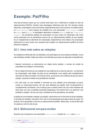 Exemplo: Pai/Filho
Uma das primeiras coisas que um usuário tenta fazer com o Hibernate é modelar um tipo de
relacionamento Pai/Filho. Existem duas abordagens diferentes para isto. Por diversas razões
diferentes, a abordagem mais conveniente, especialmente para novos usuários, é modelar ambos
os Parent e Child como classes de entidade com uma associação <one-to-many> a partir
do Parent para o Child. A abordagem alternativa é declarar o Child como um <composite-
element>. As semânticas padrões da associação um para muitos (no Hibernate), são muito
menos parecidas com as semânticas comuns de um relacionamento pai/filho do que aqueles
de um mapeamento de elemento de composição. Explicaremos como utilizar uma associação
bidirecional um para muitos com cascatas para modelar um relacionamento pai/filho de forma
eficiente e elegante.


22.1. Uma nota sobre as coleções
As coleções do Hibernate são consideradas uma parte lógica de suas próprias entidades, nunca
das entidades contidas. Saiba que esta é uma distinção que possui as seguintes conseqüências:



• Quando removemos ou adicionamos um objeto da/na coleção, o número da versão do
  proprietário da coleção é incrementado.

• Se um objeto removido de uma coleção for uma instância de um tipo de valor (ex.: um elemento
  de composição), este objeto irá parar de ser persistente e seu estado será completamente
  removido do banco de dados. Da mesma forma, ao adicionar uma instância de tipo de valor à
  coleção, causará ao estado uma persistência imediata.

• Por outro lado, se uma entidade é removida de uma coleção (uma associação um-para-
  muitos ou muitos-para-muitos), ela não será deletada por padrão. Este comportamento é
  completamente consistente, uma mudança para o estado interno de uma outra entidade não
  deve fazer com que a entidade associada desapareça. Da mesma forma, ao adicionar uma
  entidade à coleção, não faz com que a entidade se torne persistente, por padrão.

A adição de uma entidade à coleção, por padrão, meramente cria um link entre as duas entidades.
A remoção da entidade, removerá o link. Isto é muito apropriado para alguns tipos de casos. No
entanto, não é apropriado o caso de um relacionamento pai/filho. Neste caso, a vida do filho está
vinculada ao ciclo de vida do pai.


22.2. Bidirecional um-para-muitos
Suponha que começamos uma associação <one-to-many> simples de Parent para Child.


<set name="children">
    <key column="parent_id"/>




                                                                                             297
 