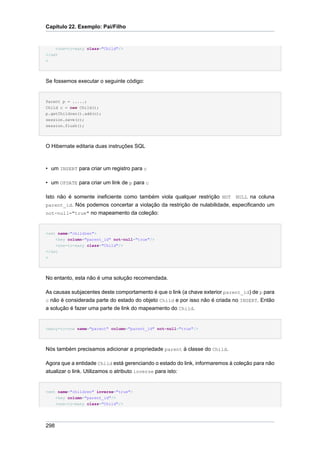 Capítulo 22. Exemplo: Pai/Filho


      <one-to-many class="Child"/>
</set
>




Se fossemos executar o seguinte código:


Parent p = .....;
Child c = new Child();
p.getChildren().add(c);
session.save(c);
session.flush();




O Hibernate editaria duas instruções SQL



• um INSERT para criar um registro para c

• um UPDATE para criar um link de p para c

Isto não é somente ineficiente como também viola qualquer restrição NOT NULL na coluna
parent_id. Nós podemos concertar a violação da restrição de nulabilidade, especificando um
not-null="true" no mapeamento da coleção:



<set name="children">
    <key column="parent_id" not-null="true"/>
    <one-to-many class="Child"/>
</set
>




No entanto, esta não é uma solução recomendada.

As causas subjacentes deste comportamento é que o link (a chave exterior parent_id) de p para
c não é considerada parte do estado do objeto Child e por isso não é criada no INSERT. Então
a solução é fazer uma parte de link do mapeamento do Child.


<many-to-one name="parent" column="parent_id" not-null="true"/>




Nós também precisamos adicionar a propriedade parent à classe do Child.

Agora que a entidade Child está gerenciando o estado do link, informaremos à coleção para não
atualizar o link. Utilizamos o atributo inverse para isto:


<set name="children" inverse="true">
      <key column="parent_id"/>
      <one-to-many class="Child"/>




298
 