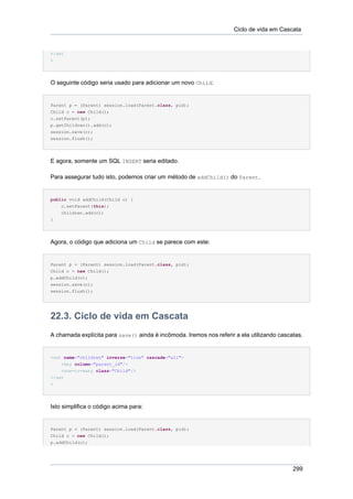 Ciclo de vida em Cascata


</set
>




O seguinte código seria usado para adicionar um novo Child:


Parent p = (Parent) session.load(Parent.class, pid);
Child c = new Child();
c.setParent(p);
p.getChildren().add(c);
session.save(c);
session.flush();




E agora, somente um SQL INSERT seria editado.

Para assegurar tudo isto, podemos criar um método de addChild() do Parent.


public void addChild(Child c) {
    c.setParent(this);
    children.add(c);
}




Agora, o código que adiciona um Child se parece com este:


Parent p = (Parent) session.load(Parent.class, pid);
Child c = new Child();
p.addChild(c);
session.save(c);
session.flush();




22.3. Ciclo de vida em Cascata
A chamada explícita para save() ainda é incômoda. Iremos nos referir a ela utilizando cascatas.


<set name="children" inverse="true" cascade="all">
    <key column="parent_id"/>
    <one-to-many class="Child"/>
</set
>




Isto simplifica o código acima para:


Parent p = (Parent) session.load(Parent.class, pid);
Child c = new Child();
p.addChild(c);




                                                                                           299
 