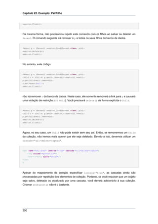 Capítulo 22. Exemplo: Pai/Filho


session.flush();




Da mesma forma, não precisamos repetir este comando com os filhos ao salvar ou deletar um
Parent. O comando seguinte irá remover o p e todos os seus filhos do banco de dados.



Parent p = (Parent) session.load(Parent.class, pid);
session.delete(p);
session.flush();




No entanto, este código:


Parent p = (Parent) session.load(Parent.class, pid);
Child c = (Child) p.getChildren().iterator().next();
p.getChildren().remove(c);
c.setParent(null);
session.flush();




não irá remover c do banco de dados. Neste caso, ele somente removerá o link para p e causará
uma violação de restrição NOT NULL). Você precisará delete() de forma explícita o Child.


Parent p = (Parent) session.load(Parent.class, pid);
Child c = (Child) p.getChildren().iterator().next();
p.getChildren().remove(c);
session.delete(c);
session.flush();




Agora, no seu caso, um Child não pode existir sem seu pai. Então, se removermos um Child
da coleção, não iremos mais querer que ele seja deletado. Devido a isto, devemos utilizar um
cascade="all-delete-orphan".



<set name="children" inverse="true" cascade="all-delete-orphan">
    <key column="parent_id"/>
    <one-to-many class="Child"/>
</set
>




Apesar do mapeamento da coleção especificar inverse="true", as cascatas ainda são
processadas por repetição dos elementos de coleção. Portanto, se você requiser que um objeto
seja salvo, deletado ou atualizado por uma cascata, você deverá adicioná-lo à sua coleção.
Chamar setParent() não é o bastante.




300
 