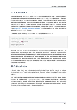 Cascatas e unsaved-value



22.4. Cascatas e unsaved-value
Suppose we loaded up a Parent in one Session, made some changes in a UI action and wanted
to persist these changes in a new session by calling update(). The Parent will contain a collection
of children and, since the cascading update is enabled, Hibernate needs to know which children
are newly instantiated and which represent existing rows in the database. We will also assume
that both Parent and Child have generated identifier properties of type Long. Hibernate will use
the identifier and version/timestamp property value to determine which of the children are new.
(See Seção 10.7, “Detecção automática de estado”.) In Hibernate3, it is no longer necessary to
specify an unsaved-value explicitly.

O seguinte código atualizará o parent e o child e inserirá um newChild:


//parent and child were both loaded in a previous session
parent.addChild(child);
Child newChild = new Child();
parent.addChild(newChild);
session.update(parent);
session.flush();




Bem, isto cabe bem no caso de um identificador gerado, mas e os identificadores atribuídos e os
identificadores de composição? Isto é mais difícil, pois uma vez que o Hibernate não pode utilizar
a propriedade do identificador para distinguir entre um objeto instanciado recentemente, com um
identificador atribuído pelo usuário, e um objeto carregado em uma sessão anterior. Neste caso,
o Hibernate usará tanto um carimbo de data e hora (timestamp) ou uma propriedade de versão,
ou irá na verdade consultar um cache de segundo nível, ou no pior dos casos, o banco de dados,
para ver se a linha existe.


22.5. Conclusão
Há muito o que digerir aqui e pode parecer confuso na primeira vez. No entanto, na prática,
funciona muito bem. A maioria dos aplicativos do Hibernate utiliza o modelo pai/filho em muitos
lugares.

Nós mencionamos uma alternativa neste primeiro parágrafo. Nenhum dos casos acima existem
no caso de mapeamentos <composite-element>, que possuem exatamente a semântica
do relacionamento pai/filho. Infelizmente, existem duas grandes limitações para elementos
compostos: elementos compostos podem não possuir coleções e assim sendo podem não ser
filhos de nenhuma outra entidade a não ser do pai único.




                                                                                               301
 