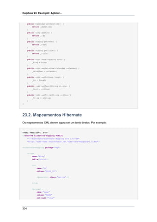 Capítulo 23. Exemplo: Aplicat...


      public Calendar getDatetime() {
          return _datetime;
      }
      public Long getId() {
          return _id;
      }
      public String getText() {
          return _text;
      }
      public String getTitle() {
          return _title;
      }
      public void setBlog(Blog blog) {
          _blog = blog;
      }
      public void setDatetime(Calendar calendar) {
          _datetime = calendar;
      }
      public void setId(Long long1) {
          _id = long1;
      }
      public void setText(String string) {
          _text = string;
      }
      public void setTitle(String string) {
          _title = string;
      }
}




23.2. Mapeamentos Hibernate
Os mapeamentos XML devem agora ser um tanto diretos. Por exemplo:


<?xml version="1.0"?>
<!DOCTYPE hibernate-mapping PUBLIC
    "-//Hibernate/Hibernate Mapping DTD 3.0//EN"
    "http://hibernate.sourceforge.net/hibernate-mapping-3.0.dtd">


<hibernate-mapping package="eg">


      <class
          name="Blog"
          table="BLOGS">


          <id
                name="id"
                column="BLOG_ID">


                <generator class="native"/>


          </id>


          <property
              name="name"
                column="NAME"
                not-null="true"




304
 