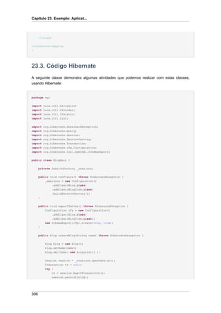 Capítulo 23. Exemplo: Aplicat...




      </class>

</hibernate-mapping
>




23.3. Código Hibernate
A seguinte classe demonstra algumas atividades que podemos realizar com estas classes,
usando Hibernate:


package eg;


import    java.util.ArrayList;
import    java.util.Calendar;
import    java.util.Iterator;
import    java.util.List;


import org.hibernate.HibernateException;
import org.hibernate.Query;
import org.hibernate.Session;
import org.hibernate.SessionFactory;
import org.hibernate.Transaction;
import org.hibernate.cfg.Configuration;
import org.hibernate.tool.hbm2ddl.SchemaExport;


public class BlogMain {


      private SessionFactory _sessions;


      public void configure() throws HibernateException {
           _sessions = new Configuration()
               .addClass(Blog.class)
              .addClass(BlogItem.class)
              .buildSessionFactory();
      }


      public void exportTables() throws HibernateException {
          Configuration cfg = new Configuration()
              .addClass(Blog.class)
              .addClass(BlogItem.class);
          new SchemaExport(cfg).create(true, true);
      }


      public Blog createBlog(String name) throws HibernateException {


           Blog blog = new Blog();
           blog.setName(name);
           blog.setItems( new ArrayList() );


           Session session = _sessions.openSession();
           Transaction tx = null;
           try {
               tx = session.beginTransaction();
              session.persist(blog);




306
 