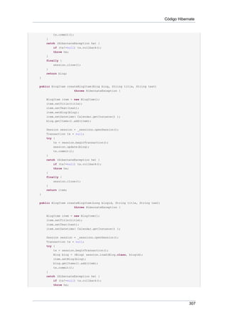 Código Hibernate


        tx.commit();
    }
    catch (HibernateException he) {
        if (tx!=null) tx.rollback();
        throw he;
    }
    finally {
        session.close();
    }
    return blog;
}


public BlogItem createBlogItem(Blog blog, String title, String text)
                    throws HibernateException {


    BlogItem item = new BlogItem();
    item.setTitle(title);
    item.setText(text);
    item.setBlog(blog);
    item.setDatetime( Calendar.getInstance() );
    blog.getItems().add(item);


    Session session = _sessions.openSession();
    Transaction tx = null;
    try {
        tx = session.beginTransaction();
        session.update(blog);
        tx.commit();
    }
    catch (HibernateException he) {
        if (tx!=null) tx.rollback();
        throw he;
    }
    finally {
        session.close();
    }
    return item;
}

public BlogItem createBlogItem(Long blogid, String title, String text)
                    throws HibernateException {


    BlogItem item = new BlogItem();
    item.setTitle(title);
    item.setText(text);
    item.setDatetime( Calendar.getInstance() );


    Session session = _sessions.openSession();
    Transaction tx = null;
    try {
        tx = session.beginTransaction();
        Blog blog = (Blog) session.load(Blog.class, blogid);
        item.setBlog(blog);
        blog.getItems().add(item);
        tx.commit();
    }
    catch (HibernateException he) {
        if (tx!=null) tx.rollback();
        throw he;




                                                                                      307
 