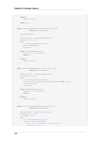 Capítulo 23. Exemplo: Aplicat...


          }
          finally {
              session.close();
          }
          return item;
      }

      public void updateBlogItem(BlogItem item, String text)
                      throws HibernateException {


          item.setText(text);


          Session session = _sessions.openSession();
          Transaction tx = null;
          try {
              tx = session.beginTransaction();
              session.update(item);
              tx.commit();
          }
          catch (HibernateException he) {
              if (tx!=null) tx.rollback();
              throw he;
          }
          finally {
              session.close();
          }
      }


      public void updateBlogItem(Long itemid, String text)
                      throws HibernateException {


          Session session = _sessions.openSession();
          Transaction tx = null;
          try {
              tx = session.beginTransaction();
              BlogItem item = (BlogItem) session.load(BlogItem.class, itemid);
              item.setText(text);
              tx.commit();
          }
          catch (HibernateException he) {
              if (tx!=null) tx.rollback();
              throw he;
          }
          finally {
              session.close();
          }
      }


      public List listAllBlogNamesAndItemCounts(int max)
                      throws HibernateException {


          Session session = _sessions.openSession();
          Transaction tx = null;
          List result = null;
          try {
              tx = session.beginTransaction();
              Query q = session.createQuery(
                  "select blog.id, blog.name, count(blogItem) " +
                  "from Blog as blog " +




308
 
