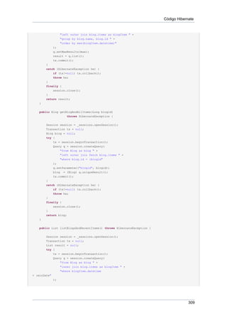 Código Hibernate


                 "left outer join blog.items as blogItem " +
                 "group by blog.name, blog.id " +
                 "order by max(blogItem.datetime)"
            );
            q.setMaxResults(max);
            result = q.list();
            tx.commit();
        }
        catch (HibernateException he) {
            if (tx!=null) tx.rollback();
            throw he;
        }
        finally {
            session.close();
        }
        return result;
    }


    public Blog getBlogAndAllItems(Long blogid)
                    throws HibernateException {


        Session session = _sessions.openSession();
        Transaction tx = null;
        Blog blog = null;
        try {
            tx = session.beginTransaction();
            Query q = session.createQuery(
                 "from Blog as blog " +
                 "left outer join fetch blog.items " +
                 "where blog.id = :blogid"
            );
            q.setParameter("blogid", blogid);
            blog = (Blog) q.uniqueResult();
            tx.commit();
        }
        catch (HibernateException he) {
            if (tx!=null) tx.rollback();
            throw he;
        }
        finally {
            session.close();
        }
        return blog;
    }


    public List listBlogsAndRecentItems() throws HibernateException {


        Session session = _sessions.openSession();
        Transaction tx = null;
        List result = null;
        try {
            tx = session.beginTransaction();
            Query q = session.createQuery(
                "from Blog as blog " +
                "inner join blog.items as blogItem " +
                "where blogItem.datetime
> :minDate"
            );




                                                                                     309
 