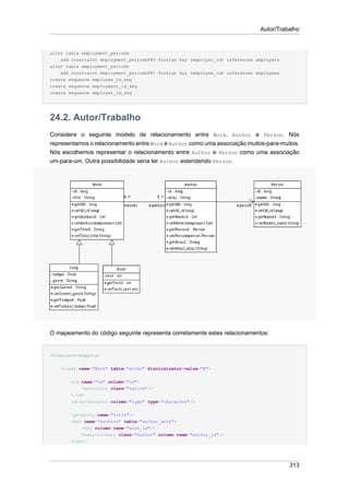 Autor/Trabalho


alter table employment_periods
    add constraint employment_periodsFK0 foreign key (employer_id) references employers
alter table employment_periods
    add constraint employment_periodsFK1 foreign key (employee_id) references employees
create sequence employee_id_seq
create sequence employment_id_seq
create sequence employer_id_seq




24.2. Autor/Trabalho
Considere o seguinte modelo de relacionamento entre Work, Author e Person. Nós
representamos o relacionamento entre Work e Author como uma associação muitos-para-muitos.
Nós escolhemos representar o relacionamento entre Author e Person como uma associação
um-para-um. Outra possibilidade seria ter Author estendendo Person.




O mapeamento do código seguinte representa corretamente estes relacionamentos:


<hibernate-mapping>


    <class name="Work" table="works" discriminator-value="W">


        <id name="id" column="id">
            <generator class="native"/>
        </id>
        <discriminator column="type" type="character"/>


        <property name="title"/>
        <set name="authors" table="author_work">
            <key column name="work_id"/>
            <many-to-many class="Author" column name="author_id"/>
        </set>




                                                                                          313
 