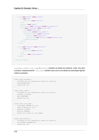 Capítulo 24. Exemplo: Vários ...




      <class name="Order" table="orders">
          <id name="id">
              <generator class="native"/>
          </id>
          <property name="date"/>
          <many-to-one name="customer" column="customer_id"/>
          <list name="lineItems" table="line_items">
              <key column="order_id"/>
              <list-index column="line_number"/>
              <composite-element class="LineItem">
                   <property name="quantity"/>
                   <many-to-one name="product" column="product_id"/>
               </composite-element>
          </list>
      </class>


      <class name="Product" table="products">
          <id name="id">
               <generator class="native"/>
          </id>
          <property name="serialNumber"/>
      </class>

</hibernate-mapping
>




customers, orders, line_items e products recebem os dados de customer, order, line_item
e product, respectivamente. line_items também atua como uma tabela de associação ligando
ordens a produtos.


create table customers (
      id BIGINT not null generated by default as identity,
      name VARCHAR(255),
      primary key (id)
)


create table orders (
    id BIGINT not null generated by default as identity,
    customer_id BIGINT,
    date TIMESTAMP,
    primary key (id)
)


create table line_items (
      line_number INTEGER not null,
      order_id BIGINT not null,
      product_id BIGINT,
      quantity INTEGER,
      primary key (order_id, line_number)
)


create table products (
      id BIGINT not null generated by default as identity,
      serialNumber VARCHAR(255),
      primary key (id)




316
 