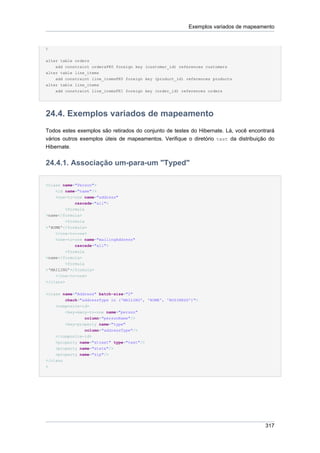 Exemplos variados de mapeamento


)


alter table orders
    add constraint ordersFK0 foreign key (customer_id) references customers
alter table line_items
    add constraint line_itemsFK0 foreign key (product_id) references products
alter table line_items
    add constraint line_itemsFK1 foreign key (order_id) references orders




24.4. Exemplos variados de mapeamento
Todos estes exemplos são retirados do conjunto de testes do Hibernate. Lá, você encontrará
vários outros exemplos úteis de mapeamentos. Verifique o diretório test da distribuição do
Hibernate.


24.4.1. Associação um-para-um "Typed"

<class name="Person">
    <id name="name"/>
    <one-to-one name="address"
            cascade="all">
        <formula
>name</formula>
        <formula
>'HOME'</formula>
    </one-to-one>
    <one-to-one name="mailingAddress"
            cascade="all">
        <formula
>name</formula>
         <formula
>'MAILING'</formula>
    </one-to-one>
</class>


<class name="Address" batch-size="2"
        check="addressType in ('MAILING', 'HOME', 'BUSINESS')">
    <composite-id>
        <key-many-to-one name="person"
                column="personName"/>
        <key-property name="type"
                column="addressType"/>
    </composite-id>
    <property name="street" type="text"/>
    <property name="state"/>
    <property name="zip"/>
</class
>




                                                                                      317
 