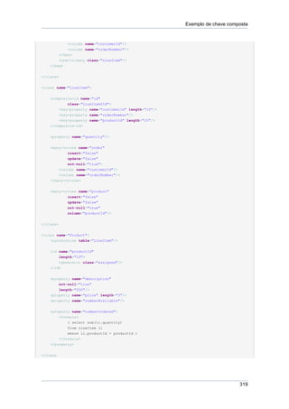 Exemplo de chave composta


           <column name="customerId"/>
            <column name="orderNumber"/>
        </key>
        <one-to-many class="LineItem"/>
    </bag>

</class>


<class name="LineItem">


    <composite-id name="id"
            class="LineItem$Id">
        <key-property name="customerId" length="10"/>
        <key-property name="orderNumber"/>
        <key-property name="productId" length="10"/>
    </composite-id>


    <property name="quantity"/>


    <many-to-one name="order"
            insert="false"
            update="false"
            not-null="true">
        <column name="customerId"/>
        <column name="orderNumber"/>
    </many-to-one>


    <many-to-one name="product"
            insert="false"
           update="false"
           not-null="true"
           column="productId"/>


</class>


<class name="Product">
    <synchronize table="LineItem"/>


    <id name="productId"
        length="10">
        <generator class="assigned"/>
    </id>


    <property name="description"
        not-null="true"
        length="200"/>
    <property name="price" length="3"/>
    <property name="numberAvailable"/>


    <property name="numberOrdered">
        <formula>
            ( select sum(li.quantity)
            from LineItem li
            where li.productId = productId )
        </formula>
    </property>


</class




                                                                             319
 