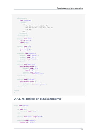 Associações em chaves alternativas




    <discriminator
        type="character">
        <formula>
            case
                 when title is not null then 'E'
                 when salesperson is not null then 'C'
                 else 'P'
            end
        </formula>
    </discriminator>


    <property name="name"
        not-null="true"
        length="80"/>


    <property name="sex"
        not-null="true"
        update="false"/>


    <component name="address">
        <property name="address"/>
        <property name="zip"/>
        <property name="country"/>
    </component>


    <subclass name="Employee"
        discriminator-value="E">
             <property name="title"
                 length="20"/>
             <property name="salary"/>
             <many-to-one name="manager"/>
    </subclass>


    <subclass name="Customer"
        discriminator-value="C">
            <property name="comments"/>
            <many-to-one name="salesperson"/>
    </subclass>


</class
>




24.4.5. Associações em chaves alternativas

<class name="Person">


    <id name="id">
        <generator class="hilo"/>
    </id>


    <property name="name" length="100"/>


    <one-to-one name="address"
          property-ref="person"




                                                                                       321
 