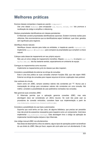 Melhores práticas
Escreva classes compactas e mapeie-as usando <component>:
   Use uma classe Endereço para encapsular rua, bairro, estado, CEP. Isto promove a
   reutilização de código e simplifica o refactoring.

Declare propriedades identificadoras em classes persistentes:
   O Hibernate constrói propriedades identificadoras opcionais. Existem inúmeras razões para
   utilizá-las. Nós recomendamos que os identificadores sejam 'sintéticos', quer dizer, gerados
   sem significado para negócios.

Identifique chaves naturais:
    Identifique chaves naturais para todas as entidades, e mapeie-as usando <natural-id>.
    Implemente equals() e hashCode() para comparar as propriedades que compõem a chave
    natural.

Coloque cada classe de mapeamento em seu próprio arquivo:
    Não use um único código de mapeamento monolítico. Mapeie com.eg.Foo no arquivo com/
    eg/Foo.hbm.xml. Isto faz bastante sentido, especialmente em ambiente de equipe.

Carregue os mapeamentos como recursos:
    Implemente os mapeamentos junto às classes que eles mapeiam.

Considere a possibilidade de externar as strings de consultas:
   Esta é uma boa prática se suas consultas chamam funções SQL que não sejam ANSI.
   Externar as strings de consultas para mapear arquivos irá tornar a aplicação mais portável.

Use variáveis de vínculo.
   Assim como em JDBC, sempre substitua valores não constantes por "?". Nunca use a
   manipulação de strings para concatenar valores não constantes em uma consulta. Até
   melhor, considere a possibilidade de usar parâmetros nomeados nas consultas.

Não gerencie suas conexões JDBC:
   O Hibernate permite que a aplicação gerencie conexões JDBC, mas esta
   abordagem deve ser considerada um último recurso. Se você não pode usar os
    provedores de conexão embutidos, considere fazer sua implementação a partir de
    org.hibernate.connection.ConnectionProvider.

Considere a possibilidade de usar tipos customizados:
   Suponha que você tenha um tipo Java, de alguma biblioteca, que precisa ser persistido
   mas não provê de acessórios necessários para mapeá-lo como um componente. Você deve
   implementar org.hibernate.UserType. Esta abordagem livra o código da aplicação de
   implementar transformações de/para o tipo Hibernate.

Use código manual JDBC nos afunilamentos:
   Nas áreas de desempenho crítico do sistema, alguns tipos de operações podem se beneficiar
   do uso direto do JDBC. Mas por favor, espere até você saber se é um afunilamento. E não



                                                                                           323
 