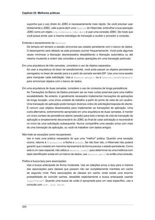 Capítulo 25. Melhores práticas



      suponha que o uso direto do JDBC é necessariamente mais rápido. Se você precisar usar
      diretamente o JDBC, vale a pena abrir uma Session do Hibernate, embrulhar a sua operaçäo
      JDBC como um objeto org.hibernate.jdbc.Work e usar uma conexão JDBC. De modo que
      você possa ainda usar a mesma estratégia de transação e ocultar o provedor a conexão.

Entenda o esvaziamento da Session:
    De tempos em tempos a sessão sincroniza seu estado persistente com o banco de dados.
    O desempenho será afetado se este processo ocorrer frequentemente. Você pode algumas
    vezes minimizar a liberação desnecessária desabilitando a liberação automática ou até
    mesmo mudando a ordem das consultas e outras operações em uma transação particular.

Em uma arquitetura de três camadas, considere o uso de objetos separados:
   Ao usar a arquitetura do bean de sessão/servlet, você pode passar os objetos persistentes
   carregados no bean de sessão para e a partir da camada servlet/JSP. Use uma nova sessão
   para manipular cada solicitação. Use a Session.merge() ou a Session.saveOrUpdate()
   para sincronizar objetos com o banco de dados.

Em uma arquitetura de duas camadas, considere o uso de contextos de longa persistência:
   As Transações do Banco de Dados precisam ser as mais curtas possíveis para uma melhor
   escalabilidade. No entanto, é geralmente necessário implementar transações de aplicações
   de longa duração, uma única unidade de trabalho a partir do ponto de vista de um usuário.
   Uma transação de aplicação pode transpor diversos ciclos de solicitação/resposta de cliente.
   É comum usar objetos desanexados para implementar as transações de aplicação. Uma
   outra alternativa, extremamente apropriada em uma arquitetura de duas camadas, é manter
   um único contato de persistência aberto (sessão) para todo o tempo de vida da transação de
   aplicação e simplesmente disconectá-lo do JDBC ao final de cada solicitação e reconectá-lo
   no início de uma solicitação subsequente. Nunca compartilhe uma sessão única com mais
   de uma transação de aplicação, ou você irá trabalhar com dados antigos.

Não trate as exceções como recuperáveis:
   Isto é mais uma prática necessária do que uma "melhor" prática. Quando uma exceção
   ocorre, retorne à Transaction e feche a Sessão. Se não fizer isto, o Hibernate não poderá
   garantir que o estado em memória representará de forma precisa o estado persistente. Como
   este é um caso especial, não utilize a Session.load() para determinar se uma instância com
   dado identificador existe em um banco de dados, use Session.get() ou então uma consulta.

Prefira a busca lazy para associações:
    Use a busca antecipada de forma moderada. Use as coleções proxy e lazy para a maioria
    das associações para classes que possam não ser completamente mantidas em cache
    de segundo nível. Para associações de classes em cache, onde existe uma enorme
    probabilidade de coincidir caches, desabilite explicitamente a busca antecipada usando
    lazy="false". Quando uma busca de união é apropriada para um caso específico, use a
    consulta com left join fetch.




324
 