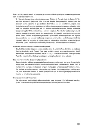 Use o modelo sessão aberta na visualização, ou uma fase de construção para evitar problemas
com dados não encontrados.
    O Hibernate libera o desenvolvedor de escrever Objetos de Transferência de Dados (DTO).
    Em uma arquitetura tradicional EJB, os DTOs servem dois propósitos: primeiro, eles se
    deparam com o problema de que os beans de entidade não são serializáveis, depois, eles
    implicitamente definem uma fase de construção onde todos os dados a serem utilizados pelo
    view são buscados e conduzidos aos DTOs antes mesmo de retornar o controle à camada
    de apresentação. O Hibernate elimina o primeiro propósito. No entanto, você ainda precisará
    de uma fase de construção (pense em seus métodos de negócios como tendo um contrato
    estrito com a camada de apresentação sobre o quais dados estão disponíveis nos objetos
    desanexados) a não ser que você esteja preparado para manter o contexto de persistência
    (sessão) aberto no processo de renderização da visualização. Isto não é uma limitação do
    Hibernate. É uma solicitação fundamental para acesso a dados transacionais seguros.

Considere abstrair sua lógica comercial do Hibernate:
   Oculte (Hibernate) o código de acesso a dados atrás de uma interface. Combine os modelos
   DAO e Sessão Local de Thread. Você pode também persistir algumas classes pelo JDBC
    handcoded, associado ao Hibernate via um UserType. Este é um conselho para aplicações
    "grandes o suficiente", não é apropriado para uma aplicação com cinco tabelas.

Não use mapeamentos de associação exóticos:
   Casos de testes práticos para associações muitos-para-muitos reais são raros. A maioria do
   tempo você precisa de informação adicional armazenada na " tabela de link". Neste caso, é
   muito melhor usar associações dois um-para-muitos para uma classe de link intermediário.
   Na verdade, acreditamos que a maioria das associações é um-para-muitos e muitos-para-
   um, você deve tomar cuidado ao utilizar qualquer outro tipo de associação e perguntar a você
   mesmo se é realmente necessário.

Prefira associações bidirecionais:
    As associações unidirecionais são mais difíceis para pesquisar. Em aplicações grandes,
    quase todas as associações devem navegar nas duas direções em consultas.




                                                                                           325
 