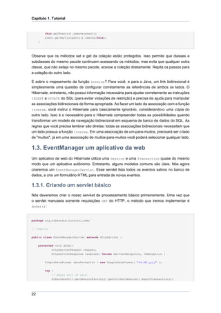 Capítulo 1. Tutorial


         this.getEvents().remove(event);
         event.getParticipants().remove(this);
     }




Observe que os métodos set e get da coleção estão protegidos. Isso permite que classes e
subclasses do mesmo pacote continuem acessando os métodos, mas evita que qualquer outra
classe, que não esteja no mesmo pacote, acesse a coleção diretamente. Repita os passos para
a coleção do outro lado.

E sobre o mapeamento da função inverse? Para você, e para o Java, um link bidirecional é
simplesmente uma questão de configurar corretamente as referências de ambos os lados. O
Hibernate, entretanto, não possui informação necessária para ajustar corretamente as instruções
INSERT e UPDATE do SQL (para evitar violações de restrição) e precisa de ajuda para manipular
as associações bidirecionais de forma apropriada. Ao fazer um lado da associação com a função
inverse, você instrui o Hibernate para basicamente ignorá-lo, considerando-o uma cópia do
outro lado. Isso é o necessário para o Hibernate compreender todas as possibilidades quando
transformar um modelo de navegação bidirecional em esquema de banco de dados do SQL. As
regras que você precisa lembrar são diretas: todas as associações bidirecionais necessitam que
um lado possua a função inverse. Em uma associação de um-para-muitos, precisará ser o lado
de "muitos", já em uma associação de muitos-para-muitos você poderá selecionar qualquer lado.

1.3. EventManager um aplicativo da web
Um aplicativo de web do Hibernate utiliza uma Session e uma Transaction quase do mesmo
modo que um aplicativo autônomo. Entretanto, alguns modelos comuns são úteis. Nós agora
criaremos um EventManagerServlet. Esse servlet lista todos os eventos salvos no banco de
dados, e cria um formulário HTML para entrada de novos eventos.

1.3.1. Criando um servlet básico
Nós deveremos criar o nosso servket de processamento básico primeiramente. Uma vez que
o servlet manuseia somente requisições GET do HTTP, o método que iremos implementar é
doGet():



package org.hibernate.tutorial.web;


// Imports


public class EventManagerServlet extends HttpServlet {


     protected void doGet(
             HttpServletRequest request,
             HttpServletResponse response) throws ServletException, IOException {


         SimpleDateFormat dateFormatter = new SimpleDateFormat( "dd.MM.yyyy" );


         try {
             // Begin unit of work
             HibernateUtil.getSessionFactory().getCurrentSession().beginTransaction();




22
 