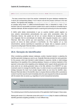 Capítulo 26. Considerações da...




public Dialect resolveDialect(DatabaseMetaData metaData) throws JDBCConnectionException




. The basic contract here is that if the resolver 'understands' the given database metadata then
it returns the corresponding Dialect; if not it returns null and the process continues to the next
resolver. The signature also identifies org.hibernate.exception.JDBCConnectionException
as possibly being thrown. A JDBCConnectionException here is interpreted to imply a "non
transient" (aka non-recoverable) connection problem and is used to indicate an immediate stop to
resolution attempts. All other exceptions result in a warning and continuing on to the next resolver.

A melhor parte destes solucionadores é que os usuários também podem registrar os
seus próprios solucionadores personalizados dos quais serão processados antes dos
Hibernates internos. Isto poderá ser útil em um número diferente de situações: permite
uma integração fácil de auto-detecção de dialetos além daqueles lançados com o próprio
Hibernate. Além disto, permite que você especifique o uso de um dialeto personalizado
quando um banco de dados particular é reconhecido, etc. Para registrar um ou mais
solucionadores, apenas especifique-os (separados por vírgula, tabs ou espaços) usando o
conjunto de configuração 'hibernate.dialect_resolvers' (consulte a constante DIALECT_RESOLVERS
no org.hibernate.cfg.Environment).


26.4. Geração do identificador
When considering portability between databases, another important decision is selecting the
identifier generation stratagy you want to use. Originally Hibernate provided the native generator
for this purpose, which was intended to select between a sequence, identity, or table strategy
depending on the capability of the underlying database. However, an insidious implication of this
approach comes about when targtetting some databases which support identity generation and
some which do not. identity generation relies on the SQL definition of an IDENTITY (or auto-
increment) column to manage the identifier value; it is what is known as a post-insert generation
strategy becauase the insert must actually happen before we can know the identifier value.
Because Hibernate relies on this identifier value to uniquely reference entities within a persistence
context it must then issue the insert immediately when the users requests the entitiy be associated
with the session (like via save() e.g.) regardless of current transactional semantics.



               Nota

               Hibernate was changed slightly once the implication of this was better understood
               so that the insert is delayed in cases where that is feasible.


The underlying issue is that the actual semanctics of the application itself changes in these cases.

Starting with version 3.2.3, Hibernate comes with a set of enhanced [http://in.relation.to/2082.lace]
identifier generators targetting portability in a much different way.




328
 