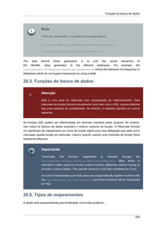 Funções do banco de dados




              Nota
              There are specifically 2 bundled enhancedgenerators:


              • org.hibernate.id.enhanced.SequenceStyleGenerator

              • org.hibernate.id.enhanced.TableGenerator


The idea behind        these generators is to port the actual semantics of
the identifer value     generation to the different databases. For example, the
org.hibernate.id.enhanced.SequenceStyleGenerator mimics the behavior of a sequence on
databases which do not support sequences by using a table.


26.5. Funções do banco de dados

              Atenção
              Esta é uma área do Hibernate com necessidade de melhoramentos. Este
              manuseio de função funciona atualmente muito bem com o HQL, quando falamos
              das preocupações de portabilidade. No entanto, é bastante precária em outros
              aspectos.


As funções SQL podem ser referenciadas em diversas maneiras pelos usuários. No entanto,
nem todos os bancos de dados suportam o mesmo conjunto de função. O Hibernate fornece
um significado de mapeamento do nome da função lógica para uma delegação que sabe como
manusear aquela função em particular, mesmo quando usando uma chamada de função física
totalmente diferente.


              Importante
              Technically    this    function    registration    is    handled      through the
              org.hibernate.dialect.function.SQLFunctionRegistry                 class which is
              intended to allow users to provide custom function definitions without having to
              provide a custom dialect. This specific behavior is not fully completed as of yet.

              It is sort of implemented such that users can programatically register functions with
              the org.hibernate.cfg.Configuration and those functions will be recognized
              for HQL.



26.6. Tipos de mapeamentos
A seção está esquematizada para finalização numa data posterior...




                                                                                               329
 