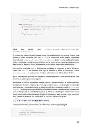 Processando e renderizando




             // Process request and render page...

             // End unit of work
             HibernateUtil.getSessionFactory().getCurrentSession().getTransaction().commit();
         }
         catch (Exception ex) {
             HibernateUtil.getSessionFactory().getCurrentSession().getTransaction().rollback();
             if ( ServletException.class.isInstance( ex ) ) {
                 throw ( ServletException ) ex;
             }
             else {
                 throw new ServletException( ex );
             }
         }
    }


}




Salve        esse     servlet      como       src/main/java/org/hibernate/tutorial/web/
EventManagerServlet.java

O modelo que estamos aplicando neste código é chamado session-per-request. Quando uma
solicitação chega ao servlet, uma nova Session do Hibernate é aberta através da primeira
chamada para getCurrentSession() em SessionFactory. Então uma transação do banco de
dados é inicializada e todo acesso a dados deve ocorrer dentro de uma transação, não importando
se o dado é de leitura ou escrita. Não se deve utilizar o modo auto-commit em aplicações.

Nunca utilize uma nova Session do Hibernate para todas as operações de banco de dados.
Utilize uma Session do Hibernate que seja de interesse à todas as solicitações. Utilize
getCurrentSession(), para que seja vinculado automaticamente à thread atual de Java.

Agora, as possíveis ações de uma solicitação serão processadas e uma resposta HTML será
renderizada. Já chegaremos nesta parte.

Finalmente, a unidade de trabalho termina quando o processamento e a renderização são
completados. Se ocorrer algum erro durante o processamento ou a renderização, uma exceção
será lançada e a transação do banco de dados revertida. Isso completa o modelo session-per-
request. Em vez de usar código de demarcação de transação em todo servlet você pode também
criar um filtro servlet. Dê uma olhada no website do Hibernate e do Wiki para maiores informações
sobre esse modelo, chamado Sessão Aberta na Visualização. Você precisará disto assim que
você considerar renderizar sua visualização no JSP, não apenas num servlet.

1.3.2. Processando e renderizando
Vamos implementar o processamento da solicitação e renderização da página.


         // Write HTML header
         PrintWriter out = response.getWriter();
         out.println("<html
><head




                                                                                                23
 