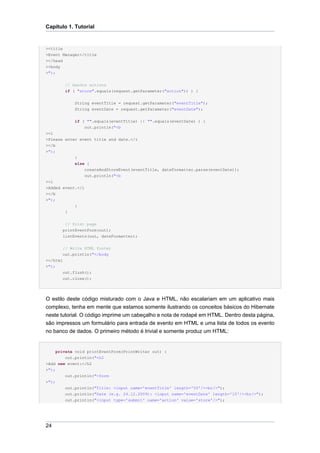 Capítulo 1. Tutorial


><title
>Event Manager</title
></head
><body
>");

          // Handle actions
          if ( "store".equals(request.getParameter("action")) ) {


              String eventTitle = request.getParameter("eventTitle");
              String eventDate = request.getParameter("eventDate");


              if ( "".equals(eventTitle) || "".equals(eventDate) ) {
                  out.println("<b
><i
>Please enter event title and date.</i
></b
>");
            }
            else {
                 createAndStoreEvent(eventTitle, dateFormatter.parse(eventDate));
                 out.println("<b
><i
>Added event.</i
></b
>");
              }
          }


         // Print page
        printEventForm(out);
        listEvents(out, dateFormatter);


        // Write HTML footer
        out.println("</body
></html
>");
        out.flush();
        out.close();




O estilo deste código misturado com o Java e HTML, não escalariam em um aplicativo mais
complexo, tenha em mente que estamos somente ilustrando os conceitos básicos do Hibernate
neste tutorial. O código imprime um cabeçalho e nota de rodapé em HTML. Dentro desta página,
são impressos um formulário para entrada de evento em HTML e uma lista de todos os evento
no banco de dados. O primeiro método é trivial e somente produz um HTML:


     private void printEventForm(PrintWriter out) {
        out.println("<h2
>Add new event:</h2
>");
          out.println("<form
>");
          out.println("Title: <input name='eventTitle' length='50'/><br/>");
          out.println("Date (e.g. 24.12.2009): <input name='eventDate' length='10'/><br/>");
          out.println("<input type='submit' name='action' value='store'/>");




24
 
