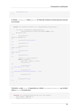 Processando e renderizando


         out.println("</form
>");
    }




O método listEvents() utiliza a Session do Hibernate, limitado ao thread atual para executar
uma consulta:


    private void listEvents(PrintWriter out, SimpleDateFormat dateFormatter) {


         List result = HibernateUtil.getSessionFactory()
                 .getCurrentSession().createCriteria(Event.class).list();
         if (result.size()
> 0) {
            out.println("<h2
>Events in database:</h2
>");
            out.println("<table border='1'
>");
            out.println("<tr
>");
            out.println("<th
>Event title</th
>");
            out.println("<th
>Event date</th
>");
             out.println("</tr
>");
             Iterator it = result.iterator();
             while (it.hasNext()) {
                 Event event = (Event) it.next();
                 out.println("<tr
>");
                out.println("<td
>" + event.getTitle() + "</td
>");
                out.println("<td
>" + dateFormatter.format(event.getDate()) + "</td
>");
                out.println("</tr
>");
            }
            out.println("</table
>");
         }
    }




Finalmente, a ação store, é despachada ao método createAndStoreEvent(), que também
utiliza a Session da thread atual:


    protected void createAndStoreEvent(String title, Date theDate) {
        Event theEvent = new Event();
         theEvent.setTitle(title);




                                                                                          25
 