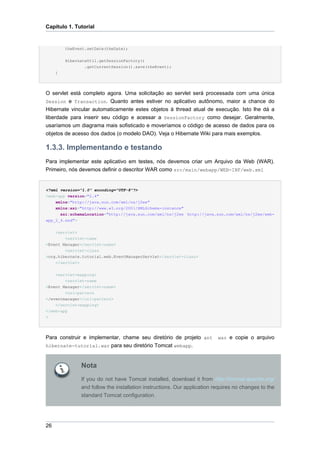 Capítulo 1. Tutorial


         theEvent.setDate(theDate);


         HibernateUtil.getSessionFactory()
                 .getCurrentSession().save(theEvent);
     }




O servlet está completo agora. Uma solicitação ao servlet será processada com uma única
Session e Transaction. Quanto antes estiver no aplicativo autônomo, maior a chance do
Hibernate vincular automaticamente estes objetos à thread atual de execução. Isto lhe dá a
liberdade para inserir seu código e acessar a SessionFactory como desejar. Geralmente,
usaríamos um diagrama mais sofisticado e moveríamos o código de acesso de dados para os
objetos de acesso dos dados (o modelo DAO). Veja o Hibernate Wiki para mais exemplos.

1.3.3. Implementando e testando
Para implementar este aplicativo em testes, nós devemos criar um Arquivo da Web (WAR).
Primeiro, nós devemos definir o descritor WAR como src/main/webapp/WEB-INF/web.xml


<?xml version="1.0" encoding="UTF-8"?>
<web-app version="2.4"
    xmlns="http://java.sun.com/xml/ns/j2ee"
    xmlns:xsi="http://www.w3.org/2001/XMLSchema-instance"
      xsi:schemaLocation="http://java.sun.com/xml/ns/j2ee http://java.sun.com/xml/ns/j2ee/web-
app_2_4.xsd">


    <servlet>
        <servlet-name
>Event Manager</servlet-name>
        <servlet-class
>org.hibernate.tutorial.web.EventManagerServlet</servlet-class>
    </servlet>


    <servlet-mapping>
        <servlet-name
>Event Manager</servlet-name>
        <url-pattern
>/eventmanager</url-pattern>
    </servlet-mapping>
</web-app
>




Para construir e implementar, chame seu diretório de projeto ant          war e copie o arquivo
hibernate-tutorial.war para seu diretório Tomcat webapp.



               Nota
               If you do not have Tomcat installed, download it from http://tomcat.apache.org/
               and follow the installation instructions. Our application requires no changes to the
               standard Tomcat configuration.




26
 