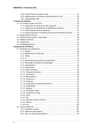 HIBERNATE - Persistência Rela...



              3.8.2. SessionFactory vinculada à JNDI ............................................................ 52
              3.8.3. Gerenciamento de contexto de Sessão atual com JTA ............................. 52
           3.8.4. implementação JMX ...............................................................................              53
4. Classes Persistentes .................................................................................................        55
     4.1. Um exemplo simples de POJO ..........................................................................                  55
           4.1.1. Implemente um construtor de não argumento ..........................................                           56
           4.1.2. Providencie uma propriedade de identificador (opcional) ...........................                            57
           4.1.3. Prefira classes não finais (opcional) ........................................................                 57
           4.1.4. Declare acessores e mutadores para campos persistentes (opcional) ........                                     57
     4.2. Implementando herança ....................................................................................             58
     4.3. Implementando equals() e hashCode() ...............................................................                    58
     4.4. Modelos dinâmicos ...........................................................................................          59
     4.5. Tuplizadores .....................................................................................................     61
     4.6. EntityNameResolvers ........................................................................................           63
5. Mapeamento O/R Básico ...........................................................................................             67
     5.1. Declaração de mapeamento ..............................................................................                67
           5.1.1. Doctype .................................................................................................      68
             5.1.2. Mapeamento do Hibernate ...................................................................... 69
             5.1.3. Classe ................................................................................................... 70
             5.1.4. id ........................................................................................................... 74
             5.1.5. Aprimoração dos geradores de identificador ............................................. 78
             5.1.6. Otimização do Gerador de Identificação .................................................. 79
             5.1.7. Composição-id ....................................................................................... 80
             5.1.8. Discriminador ......................................................................................... 81
             5.1.9. Versão (opcional) ................................................................................... 82
             5.1.10. Timestamp (opcional) ........................................................................... 83
             5.1.11. Propriedade ......................................................................................... 84
             5.1.12. Muitos-para-um .................................................................................... 86
             5.1.13. Um-para-um ......................................................................................... 89
             5.1.14. Id Natural ............................................................................................. 91
             5.1.15. Componente e componente dinâmico .................................................... 92
             5.1.16. Propriedades ........................................................................................ 93
             5.1.17. Subclass .............................................................................................. 94
             5.1.18. Subclasses Unidas ............................................................................... 95
             5.1.19. Subclasse de União ............................................................................. 96
             5.1.20. União ................................................................................................... 97
             5.1.21. Key ...................................................................................................... 98
             5.1.22. Elementos coluna e fórmula .................................................................. 99
             5.1.23. Importar ............................................................................................. 100
             5.1.24. Any .................................................................................................... 100
       5.2. Tipos do Hibernate .......................................................................................... 102
             5.2.1. Entidades e valores .............................................................................. 102
             5.2.2. Valores de tipos básicos ....................................................................... 103
             5.2.3. Tipos de valores personalizados ........................................................... 104




iv
 