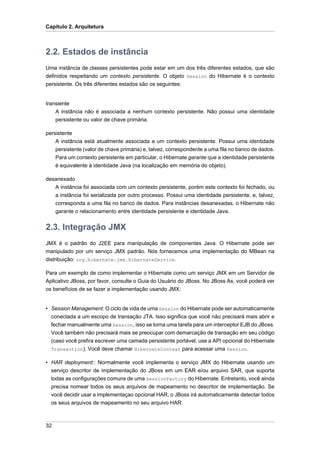 Capítulo 2. Arquitetura



2.2. Estados de instância
Uma instância de classes persistentes pode estar em um dos três diferentes estados, que são
definidos respeitando um contexto persistente. O objeto Session do Hibernate é o contexto
persistente. Os três diferentes estados são os seguintes:


transiente
    A instância não é associada a nenhum contexto persistente. Não possui uma identidade
    persistente ou valor de chave primária.

persistente
    A instância está atualmente associada a um contexto persistente. Possui uma identidade
    persistente (valor de chave primária) e, talvez, correspondente a uma fila no banco de dados.
    Para um contexto persistente em particular, o Hibernate garante que a identidade persistente
    é equivalente à identidade Java (na localização em memória do objeto).

desanexado
   A instância foi associada com um contexto persistente, porém este contexto foi fechado, ou
   a instância foi serializada por outro processo. Possui uma identidade persistente, e, talvez,
   corresponda a uma fila no banco de dados. Para instâncias desanexadas, o Hibernate não
   garante o relacionamento entre identidade persistente e identidade Java.


2.3. Integração JMX
JMX é o padrão do J2EE para manipulação de componentes Java. O Hibernate pode ser
manipulado por um serviço JMX padrão. Nós fornecemos uma implementação do MBean na
distribuição: org.hibernate.jmx.HibernateService.

Para um exemplo de como implementar o Hibernate como um serviço JMX em um Servidor de
Aplicativo JBoss, por favor, consulte o Guia do Usuário do JBoss. No JBoss As, você poderá ver
os benefícios de se fazer a implementação usando JMX:


• Session Management: O ciclo de vida de uma Session do Hibernate pode ser automaticamente
  conectada a um escopo de transação JTA. Isso significa que você não precisará mais abrir e
  fechar manualmente uma Session, isso se torna uma tarefa para um interceptor EJB do JBoss.
  Você também não precisará mais se preocupar com demarcação de transação em seu código
  (caso você prefira escrever uma camada persistente portável, use a API opcional do Hibernate
  Transaction). Você deve chamar HibernateContext para acessar uma Session.

• HAR deployment:: Normalmente você implementa o serviço JMX do Hibernate usando um
  serviço descritor de implementação do JBoss em um EAR e/ou arquivo SAR, que suporta
  todas as configurações comuns de uma SessionFactory do Hibernate. Entretanto, você ainda
  precisa nomear todos os seus arquivos de mapeamento no descritor de implementação. Se
  você decidir usar a implementaçao opcional HAR, o JBoss irá automaticamente detectar todos
  os seus arquivos de mapeamento no seu arquivo HAR.



32
 