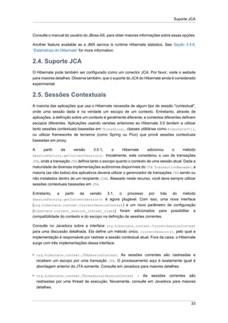 Suporte JCA



Consulte o manual do usuário do JBoss AS, para obter maiores informações sobre essas opções.

Another feature available as a JMX service is runtime Hibernate statistics. See Seção 3.4.6,
“Estatísticas do Hibernate” for more information.


2.4. Suporte JCA
O Hibernate pode também ser configurado como um conector JCA. Por favor, visite o website
para maiores detalhes. Observe também, que o suporte do JCA do Hibernate ainda é considerado
experimental.


2.5. Sessões Contextuais
A maioria das aplicações que usa o Hibernate necessita de algum tipo de sessão "contextual",
onde uma sessão dada é na verdade um escopo de um contexto. Entretanto, através de
aplicações, a definição sobre um contexto é geralmente diferente; e contextos diferentes definem
escopos diferentes. Aplicações usando versões anteriores ao Hibernate 3.0 tendem a utilizar
tanto sessões contextuais baseadas em ThreadLocal, classes utilitárias como HibernateUtil,
ou utilizar frameworks de terceiros (como Spring ou Pico) que provê sessões contextuais
baseadas em proxy.

A     partir        da        versão3.0.1,     o       Hibernate      adicionou     o    método
SessionFactory.getCurrentSession(). Inicialmente, este considerou o uso de transações
JTA, onde a transação JTA definia tanto o escopo quanto o contexto de uma sessão atual. Dada a
maturidade de diversas implementações autônomas disponíveis do JTA TransactionManager, a
maioria (se não todos) dos aplicativos deveria utilizar o gerenciador de transações JTA sendo ou
não instalados dentro de um recipiente J2EE. Baseado neste recurso, você deve sempre utilizar
sessões contextuais baseadas em JTA.

Entretanto,     a        partir   da   versão
                                          3.1,    o   processo    por    trás do método
SessionFactory.getCurrentSession() é agora plugável. Com isso, uma nova interface
(org.hibernate.context.CurrentSessionContext) e um novo parâmetro de configuração
(hibernate.current_session_context_class) foram adicionados para possibilitar a
compatibilidade do contexto e do escopo na definição de sessões correntes.

Consulte no Javadocs sobre a interface org.hibernate.context.CurrentSessionContext
para uma discussão detalhada. Ela define um método único, currentSession(), pelo qual a
implementação é responsável por rastrear a sessão contextual atual. Fora da caixa, o Hibernate
surge com três implementações dessa interface:


• org.hibernate.context.JTASessionContext: As sessões correntes são rastreadas e
  recebem um escopo por uma transação JTA. O processamento aqui é exatamente igual à
  abordagem anterior do JTA somente. Consulte em Javadocs para maiores detalhes.

• org.hibernate.context.ThreadLocalSessionContext - As sessões correntes são
  rastreadas por uma thread de execução. Novamente, consulte em Javadocs para maiores
  detalhes.



                                                                                             33
 
