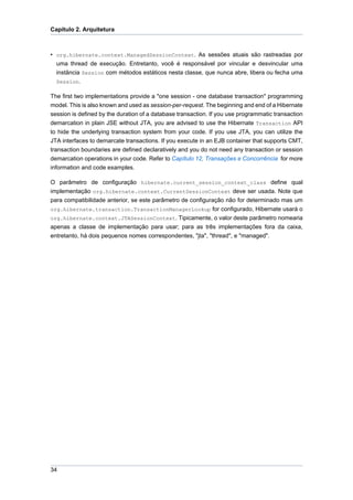 Capítulo 2. Arquitetura



• org.hibernate.context.ManagedSessionContext. As sessões atuais são rastreadas por
  uma thread de execução. Entretanto, você é responsável por vincular e desvincular uma
  instância Session com métodos estáticos nesta classe, que nunca abre, libera ou fecha uma
  Session.

The first two implementations provide a "one session - one database transaction" programming
model. This is also known and used as session-per-request. The beginning and end of a Hibernate
session is defined by the duration of a database transaction. If you use programmatic transaction
demarcation in plain JSE without JTA, you are advised to use the Hibernate Transaction API
to hide the underlying transaction system from your code. If you use JTA, you can utilize the
JTA interfaces to demarcate transactions. If you execute in an EJB container that supports CMT,
transaction boundaries are defined declaratively and you do not need any transaction or session
demarcation operations in your code. Refer to Capítulo 12, Transações e Concorrência for more
information and code examples.

O parâmetro de configuração hibernate.current_session_context_class define qual
implementação org.hibernate.context.CurrentSessionContext deve ser usada. Note que
para compatibilidade anterior, se este parâmetro de configuração não for determinado mas um
org.hibernate.transaction.TransactionManagerLookup for configurado, Hibernate usará o
org.hibernate.context.JTASessionContext. Tipicamente, o valor deste parâmetro nomearia
apenas a classe de implementação para usar; para as três implementações fora da caixa,
entretanto, há dois pequenos nomes correspondentes, "jta", "thread", e "managed".




34
 