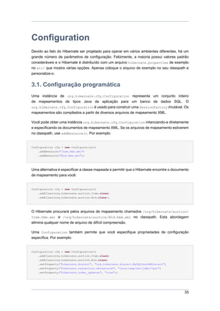 Configuration
Devido ao fato do Hibernate ser projetado para operar em vários ambientes diferentes, há um
grande número de parâmetros de configuração. Felizmente, a maioria possui valores padrão
consideráveis e o Hibernate é distribuído com um arquivo hibernate.properties de exemplo
no etc/ que mostra várias opções. Apenas coloque o arquivo de exemplo no seu classpath e
personalize-o.


3.1. Configuração programática
Uma instância de org.hibernate.cfg.Configuration representa um conjunto inteiro
de mapeamentos de tipos Java de aplicação para um banco de dados SQL. O
org.hibernate.cfg.Configuration é usado para construir uma SessionFactory imutável. Os
mapeamentos são compilados a partir de diversos arquivos de mapeamento XML.

Você pode obter uma instância org.hibernate.cfg.Configuration intanciando-a diretamente
e especificando os documentos de mapeamento XML. Se os arquivos de mapeamento estiverem
no classpath, use addResource(). Por exemplo:


Configuration cfg = new Configuration()
    .addResource("Item.hbm.xml")
    .addResource("Bid.hbm.xml");




Uma alternativa é especificar a classe mapeada e permitir que o Hibernate encontre o documento
de mapeamento para você:


Configuration cfg = new Configuration()
    .addClass(org.hibernate.auction.Item.class)
    .addClass(org.hibernate.auction.Bid.class);




O Hibernate procurará pelos arquivos de mapeamento chamados /org/hibernate/auction/
Item.hbm.xml e /org/hibernate/auction/Bid.hbm.xml no classpath. Esta abordagem
elimina qualquer nome de arquivo de difícil compreensão.

Uma Configuration também permite que você especifique propriedades de configuração
específica. Por exemplo:


Configuration cfg = new Configuration()
    .addClass(org.hibernate.auction.Item.class)
    .addClass(org.hibernate.auction.Bid.class)
    .setProperty("hibernate.dialect", "org.hibernate.dialect.MySQLInnoDBDialect")
    .setProperty("hibernate.connection.datasource", "java:comp/env/jdbc/test")
    .setProperty("hibernate.order_updates", "true");




                                                                                           35
 