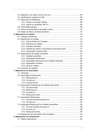 5.3. Mapeando uma classe mais de uma vez .......................................................... 105
       5.4. Identificadores quotados do SQL ..................................................................... 106
     5.5. Alternativas de Metadados ..............................................................................            106
           5.5.1. Usando a marcação XDoclet. ................................................................                 106
           5.5.2. Usando as anotações JDK 5.0 ..............................................................                  108
     5.6. Propriedades geradas .....................................................................................          109
     5.7. Coluna de expressöes de gravação e leitura ....................................................                     110
     5.8. Objetos de Banco de Dados Auxiliares .............................................................                  110
6. Mapeamento de coleção ..........................................................................................           113
     6.1. Coleções persistentes .....................................................................................         113
     6.2. Mapeamento de coleção .................................................................................             114
           6.2.1. Chaves Externas de Coleção ................................................................                 116
           6.2.2. Elementos de coleção ..........................................................................             116
           6.2.3. Coleções indexadas .............................................................................            116
           6.2.4. Coleções de valores e associações muitos-para-muitos ..........................                             117
           6.2.5. Associações um-para-muitos .................................................................                120
     6.3. Mapeamentos de coleção avançados. ..............................................................                    121
           6.3.1. Coleções escolhidas .............................................................................           121
           6.3.2. Associações Bidirecionais .....................................................................             122
           6.3.3. Associações bidirecionais com coleções indexadas ................................                           124
           6.3.4. Associações Ternárias ..........................................................................            125
           6.3.5. Using an <idbag> .................................................................................          125
     6.4. Exemplos de coleções ....................................................................................           126
7. Mapeamento de associações ...................................................................................              131
     7.1. Introdução ......................................................................................................   131
     7.2. Associações Unidirecionais ..............................................................................           131
           7.2.1. Muitos-para-um ....................................................................................         131
           7.2.2. Um-para-um .........................................................................................        132
           7.2.3. Um-para-muitos ....................................................................................         133
     7.3. Associações Unidirecionais com tabelas associativas ........................................                        133
           7.3.1. Um-para-muitos ....................................................................................         133
           7.3.2. Muitos-para-um ....................................................................................         134
           7.3.3. Um-para-um .........................................................................................        135
           7.3.4. Muitos-para-muitos ...............................................................................          135
     7.4. Associações Bidirecionais ................................................................................          136
           7.4.1. Um-para-muitos/muitos-para-um ............................................................                  136
           7.4.2. Um-para-um .........................................................................................        137
     7.5. Associações Bidirecionais com tabelas associativas ..........................................                       138
           7.5.1. Um-para-muitos/muitos-para-um ............................................................                  138
           7.5.2. Um para um ........................................................................................         139
           7.5.3. Muitos-para-muitos ...............................................................................          140
     7.6. Mapeamento de associações mais complexas ..................................................                         141
8. Mapeamento de Componentes ................................................................................                 143
     8.1. Objetos dependentes ......................................................................................          143




                                                                                                                                v
 