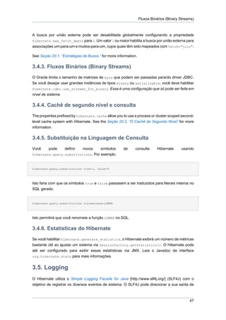 Fluxos Binários (Binary Streams)



A busca por união externa pode ser desabilitada globalmente configurando a propriedade
hibernate.max_fetch_depth para 0. Um valor 1 ou maior habilita a busca por união externa para
associações um-para-um e muitos-para-um, cujos quais têm sido mapeados com fetch="join".

See Seção 20.1, “Estratégias de Busca ” for more information.

3.4.3. Fluxos Binários (Binary Streams)
O Oracle limita o tamanho de matrizes de byte que podem ser passadas para/do driver JDBC.
Se você desejar usar grandes instâncias de tipos binary ou serializable, você deve habilitar
hibernate.jdbc.use_streams_for_binary. Essa é uma configuração que só pode ser feita em
nível de sistema.

3.4.4. Cachê de segundo nível e consulta
The properties prefixed by hibernate.cache allow you to use a process or cluster scoped second-
level cache system with Hibernate. See the Seção 20.2, “O Cachê de Segundo Nível” for more
information.

3.4.5. Substituição na Linguagem de Consulta
Você     pode      definir
                         novos     símbolos          de     consulta      Hibernate     usando
hibernate.query.substitutions. Por exemplo:



hibernate.query.substitutions true=1, false=0




Isto faria com que os símbolos true e false passasem a ser traduzidos para literais inteiros no
SQL gerado.


hibernate.query.substitutions toLowercase=LOWER




Isto permitirá que você renomeie a função LOWER no SQL.

3.4.6. Estatísticas do Hibernate
Se você habilitar hibernate.generate_statistics, o Hibernate exibirá um número de métricas
bastante útil ao ajustar um sistema via SessionFactory.getStatistics(). O Hibernate pode
até ser configurado para exibir essas estatísticas via JMX. Leia o Javadoc da interface
org.hibernate.stats para mais informações.


3.5. Logging
O Hibernate utiliza o Simple Logging Facade for Java [http://www.slf4j.org/] (SLF4J) com o
objetivo de registrar os diversos eventos de sistema. O SLF4J pode direcionar a sua saída de



                                                                                             47
 
