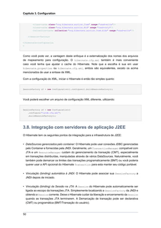 Capítulo 3. Configuration


         <class-cache class="org.hibernate.auction.Item" usage="read-write"/>
         <class-cache class="org.hibernate.auction.Bid" usage="read-only"/>
         <collection-cache collection="org.hibernate.auction.Item.bids" usage="read-write"/>

     </session-factory>

</hibernate-configuration
>




Como você pode ver, a vantagem deste enfoque é a externalização dos nomes dos arquivos
de mapeamento para configuração. O hibernate.cfg.xml também é mais conveniente
caso você tenha que ajustar o cache do Hibernate. Note que a escolha é sua em usar
hibernate.properties ou hibernate.cfg.xml, ambos são equivalentes, exceto os acima
mencionados de usar a sintaxe de XML.

Com a configuração do XML, iniciar o Hibernate é então tão simples quanto:


SessionFactory sf = new Configuration().configure().buildSessionFactory();




Você poderá escolher um arquivo de configuração XML diferente, utilizando:


SessionFactory sf = new Configuration()
    .configure("catdb.cfg.xml")
     .buildSessionFactory();




3.8. Integração com servidores de aplicação J2EE
O Hibernate tem os seguintes pontos da integração para a infraestrutura de J2EE:


• DataSources gerenciados pelo container: O Hibernate pode usar conexões JDBC gerenciadas
  pelo Container e fornecidas pela JNDI. Geralmente, um TransactionManager compatível com
  JTA e um ResourceManager cuidam do gerenciamento da transação (CMT), especialmente
  em transações distribuídas, manipuladas através de vários DataSources. Naturalmente, você
  também pode demarcar os limites das transações programaticamente (BMT) ou você poderia
  querer usar a API opcional do Hibernate Transaction para esta manter seu código portável.


• Vinculação (binding) automática à JNDI: O Hibernate pode associar sua SessionFactory a
  JNDI depois de iniciado.


• Vinculação (binding) da Sessão na JTA: A Session do Hibernate pode automaticamente ser
  ligada ao escopo da transações JTA. Simplesmente localizando a SessionFactory da JNDI e
  obtendo a Session corrente. Deixe o Hibernate cuidar da liberação e encerramento da Session
  quando as transações JTA terminarem. A Demarcação de transação pode ser declarativa
  (CMT) ou programática (BMT/Transação do usuário).



50
 