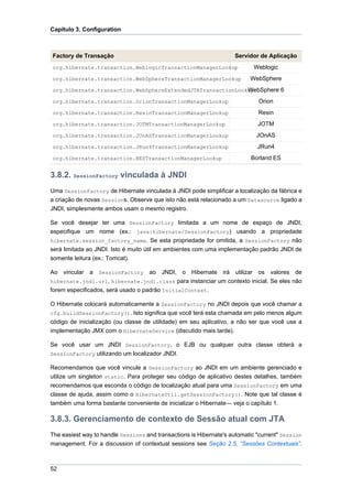 Capítulo 3. Configuration



Factory de Transação                                                Servidor de Aplicação
org.hibernate.transaction.WeblogicTransactionManagerLookup                  Weblogic
org.hibernate.transaction.WebSphereTransactionManagerLookup               WebSphere
                                                             WebSphere 6
org.hibernate.transaction.WebSphereExtendedJTATransactionLookup

org.hibernate.transaction.OrionTransactionManagerLookup                      Orion
org.hibernate.transaction.ResinTransactionManagerLookup                      Resin
org.hibernate.transaction.JOTMTransactionManagerLookup                       JOTM
org.hibernate.transaction.JOnASTransactionManagerLookup                      JOnAS
org.hibernate.transaction.JRun4TransactionManagerLookup                      JRun4
org.hibernate.transaction.BESTransactionManagerLookup                     Borland ES

3.8.2. SessionFactory vinculada à JNDI
Uma SessionFactory de Hibernate vinculada à JNDI pode simplificar a localização da fábrica e
a criação de novas Sessions. Observe que isto não está relacionado a um Datasource ligado a
JNDI, simplesmente ambos usam o mesmo registro.

Se você desejar ter uma SessionFactory limitada a um nome de espaço de JNDI,
especifique um nome (ex.: java:hibernate/SessionFactory) usando a propriedade
hibernate.session_factory_name. Se esta propriedade for omitida, a SessionFactory não
será limitada ao JNDI. Isto é muito útil em ambientes com uma implementação padrão JNDI de
somente leitura (ex.: Tomcat).

Ao vincular a SessionFactory ao JNDI, o Hibernate irá utilizar os valores de
hibernate.jndi.url, hibernate.jndi.class para instanciar um contexto inicial. Se eles não
forem especificados, será usado o padrão InitialContext.

O Hibernate colocará automaticamente a SessionFactory no JNDI depois que você chamar a
cfg.buildSessionFactory(). Isto significa que você terá esta chamada em pelo menos algum
código de inicialização (ou classe de utilidade) em seu aplicativo, a não ser que você use a
implementação JMX com o HibernateService (discutido mais tarde).

Se você usar um JNDI SessionFactory, o EJB ou qualquer outra classe obterá a
SessionFactory utilizando um localizador JNDI.

Recomendamos que você vincule a SessionFactory ao JNDI em um ambiente gerenciado e
utilize um singleton static. Para proteger seu código de aplicativo destes detalhes, também
recomendamos que esconda o código de localização atual para uma SessionFactory em uma
classe de ajuda, assim como o HibernateUtil.getSessionFactory(). Note que tal classe é
também uma forma bastante conveniente de inicializar o Hibernate— veja o capítulo 1.

3.8.3. Gerenciamento de contexto de Sessão atual com JTA
The easiest way to handle Sessions and transactions is Hibernate's automatic "current" Session
management. For a discussion of contextual sessions see Seção 2.5, “Sessões Contextuais”.



52
 